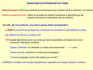 RADIACIÓN ELECTROMAGNÉTICA (REM) Espectroscopía : Ciencia que estudia las interacciones que suceden entre la radiación y la materia Métodos espectroscópicos :  Miden la cantidad de radiación producida o absorbida por las    especies atómicas o moleculares que se analizan. LA LUZ:   ¿Es una partícula, una onda o posee ambas propiedades? La   REM   es una forma de energía que se trasmite por el espacio a velocidades muy altas Luz . REM en el UV/vis y a veces en IR REM   puede describirse como una onda que tiene propiedades de longitud de onda, f recuencia, velocidad y amplitud Ondas Luminosas:  no necesitan un medio para transmitirse   vacío Ondas sonoras:  necesitan un medio para propagarse ** La luz se propaga mucho más rápido que el ruido ** La REM se considera como ondas de partículas o paquetes de energía (fotones o cuantos) 