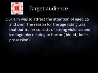 Target audience
Our aim was to attract the attention of aged 15
and over. The reason for the age rating was
that our trailer consists of strong violence and
iconography relating to horror ( blood, knife,
possession).
 