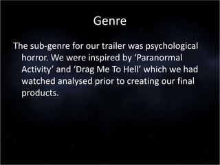 Genre
The sub-genre for our trailer was psychological
horror. We were inspired by ‘Paranormal
Activity’ and ‘Drag Me To Hell’ which we had
watched analysed prior to creating our final
products.
 
