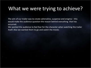 What we were trying to achieve?
The aim of our trailer was to create adrenaline, suspense and enigma – this
would make the audience question the reason behind everything that has
occurred.
We wanted the audience to feel fear for the character when watching the trailer
itself. Also we wanted them to go and watch the movie.
 