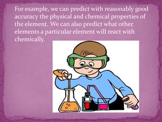  For example, we can predict with reasonably good
accuracy the physical and chemical properties of
the element. We can also predict what other
elements a particular element will react with
chemically.
 