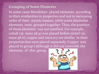  Grouping of Some Elements
 In some cases Mendeleev placed elements according
to their similarities in properties and not in increasing
order of their atomic masses, while some dissimilar
elements were grouped together. Thus, the position
of these elements was not justified. For example,
cobalt (at. mass 58.9) was placed before nickel (at.
mass 58.6); copper and mercury are similar in their
properties but were placed separately. Copper was
placed in group I although it did not resemble the
elements of this group.
 