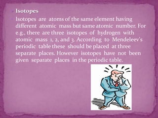  Isotopes
 Isotopes are atoms of the same element having
different atomic mass but same atomic number. For
e.g., there are three isotopes of hydrogen with
atomic mass 1, 2, and 3. According to Mendeleev's
periodic table these should be placed at three
separate places. However isotopes have not been
given separate places in the periodic table.
 