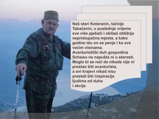 Naš stari Kotoranin, tačnije
Tabačanin, u poslednje vrijeme
sve više pješači i obilazi obližnja
nepristupačna mjesta, a kako
godine idu on se penje i ka sve
većim visinama.
Avanturistički duh gospodina
Schawu ne napušta ni u starosti.
Moglo bi se reći da nikada nije ni
prestao biti avanturista,
a ovi krajevi nikad nisu
prestali biti inspiracija
ljudima od duha
i akcije.
 