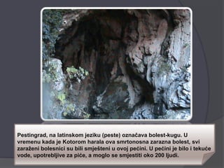 Pestingrad, na latinskom jeziku (peste) označava bolest-kugu. U
vremenu kada je Kotorom harala ova smrtonosna zarazna bolest, svi
zaraženi bolesnici su bili smješteni u ovoj pećini. U pećini je bilo i tekuće
vode, upotrebljive za piće, a moglo se smjestiti oko 200 ljudi.
 