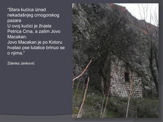 “Stara kućica iznad
nekadašnjeg crnogorskog
pazara
U ovoj kućici je živjela
Petrica Crna, a zatim Jovo
Macakan.
Jovo Macakan je po Kotoru
hvatao pse lutalice brinuo se
o njima.”

Zdenka Janković
 