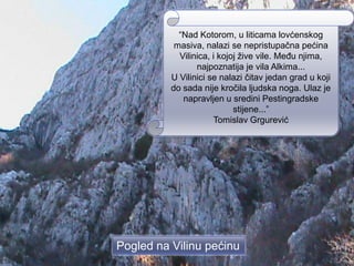 “Nad Kotorom, u liticama lovćenskog
           masiva, nalazi se nepristupačna pećina
            Vilinica, i kojoj žive vile. Među njima,
                 najpoznatija je vila Alkima...
          U Vilinici se nalazi čitav jedan grad u koji
          do sada nije kročila ljudska noga. Ulaz je
             napravljen u sredini Pestingradske
                            stijene...”
                      Tomislav Grgurević




Pogled na Vilinu pećinu
 