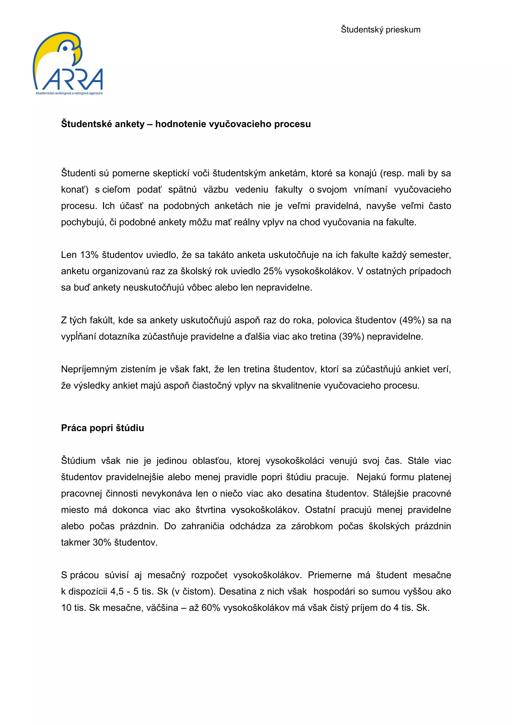 Študentský prieskum




Študentské ankety – hodnotenie vyučovacieho procesu




Študenti sú pomerne skeptickí voči študentským anketám, ktoré sa konajú (resp. mali by sa
konať) s cieľom podať spätnú väzbu vedeniu fakulty o svojom vnímaní vyučovacieho
procesu. Ich účasť na podobných anketách nie je veľmi pravidelná, navyše veľmi často
pochybujú, či podobné ankety môžu mať reálny vplyv na chod vyučovania na fakulte.


Len 13% študentov uviedlo, že sa takáto anketa uskutočňuje na ich fakulte každý semester,
anketu organizovanú raz za školský rok uviedlo 25% vysokoškolákov. V ostatných prípadoch
sa buď ankety neuskutočňujú vôbec alebo len nepravidelne.


Z tých fakúlt, kde sa ankety uskutočňujú aspoň raz do roka, polovica študentov (49%) sa na
vypĺňaní dotazníka zúčastňuje pravidelne a ďalšia viac ako tretina (39%) nepravidelne.


Nepríjemným zistením je však fakt, že len tretina študentov, ktorí sa zúčastňujú ankiet verí,
že výsledky ankiet majú aspoň čiastočný vplyv na skvalitnenie vyučovacieho procesu.



Práca popri štúdiu


Štúdium však nie je jedinou oblasťou, ktorej vysokoškoláci venujú svoj čas. Stále viac
študentov pravidelnejšie alebo menej pravidle popri štúdiu pracuje. Nejakú formu platenej
pracovnej činnosti nevykonáva len o niečo viac ako desatina študentov. Stálejšie pracovné
miesto má dokonca viac ako štvrtina vysokoškolákov. Ostatní pracujú menej pravidelne
alebo počas prázdnin. Do zahraničia odchádza za zárobkom počas školských prázdnin
takmer 30% študentov.


S prácou súvisí aj mesačný rozpočet vysokoškolákov. Priemerne má študent mesačne
k dispozícii 4,5 - 5 tis. Sk (v čistom). Desatina z nich však hospodári so sumou vyššou ako
10 tis. Sk mesačne, väčšina – až 60% vysokoškolákov má však čistý príjem do 4 tis. Sk.
 