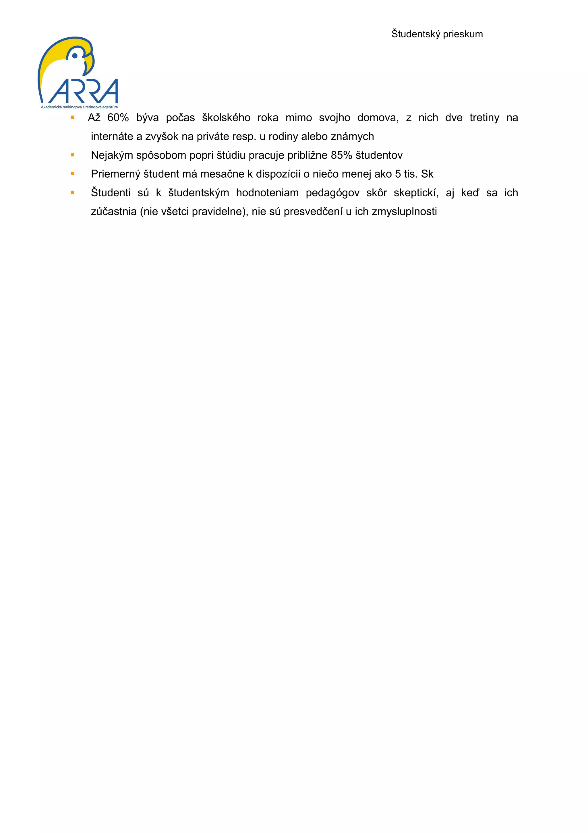 Študentský prieskum




Až 60% býva počas školského roka mimo svojho domova, z nich dve tretiny na
internáte a zvyšok na priváte resp. u rodiny alebo známych
Nejakým spôsobom popri štúdiu pracuje približne 85% študentov
Priemerný študent má mesačne k dispozícii o niečo menej ako 5 tis. Sk
Študenti sú k študentským hodnoteniam pedagógov skôr skeptickí, aj keď sa ich
zúčastnia (nie všetci pravidelne), nie sú presvedčení u ich zmysluplnosti
 
