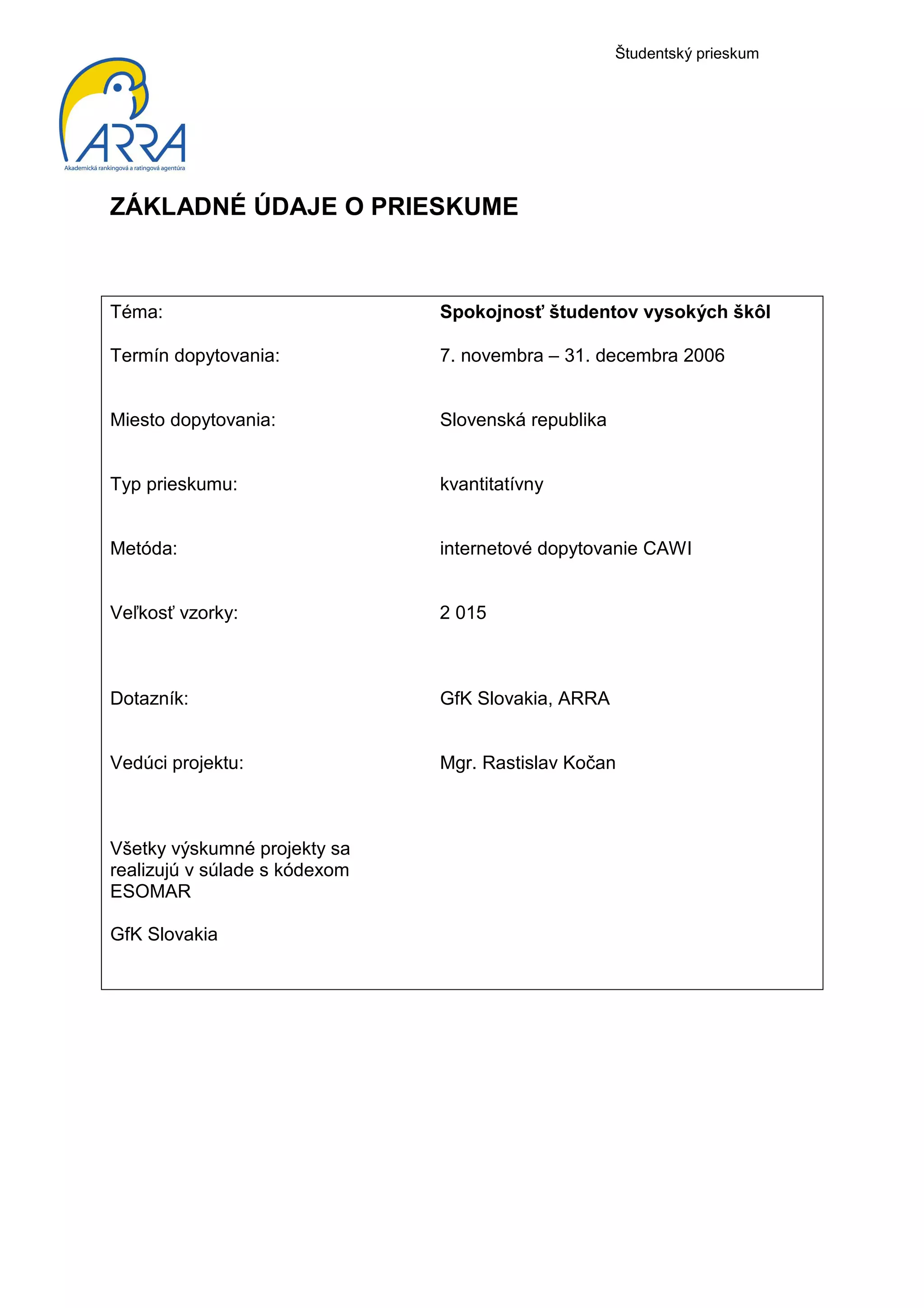 Študentský prieskum




ZÁKLADNÉ ÚDAJE O PRIESKUME



Téma:                          Spokojnosť študentov vysokých škôl

Termín dopytovania:            7. novembra – 31. decembra 2006


Miesto dopytovania:            Slovenská republika


Typ prieskumu:                 kvantitatívny


Metóda:                        internetové dopytovanie CAWI


Veľkosť vzorky:                2 015



Dotazník:                      GfK Slovakia, ARRA


Vedúci projektu:               Mgr. Rastislav Kočan



Všetky výskumné projekty sa
realizujú v súlade s kódexom
ESOMAR

GfK Slovakia
 