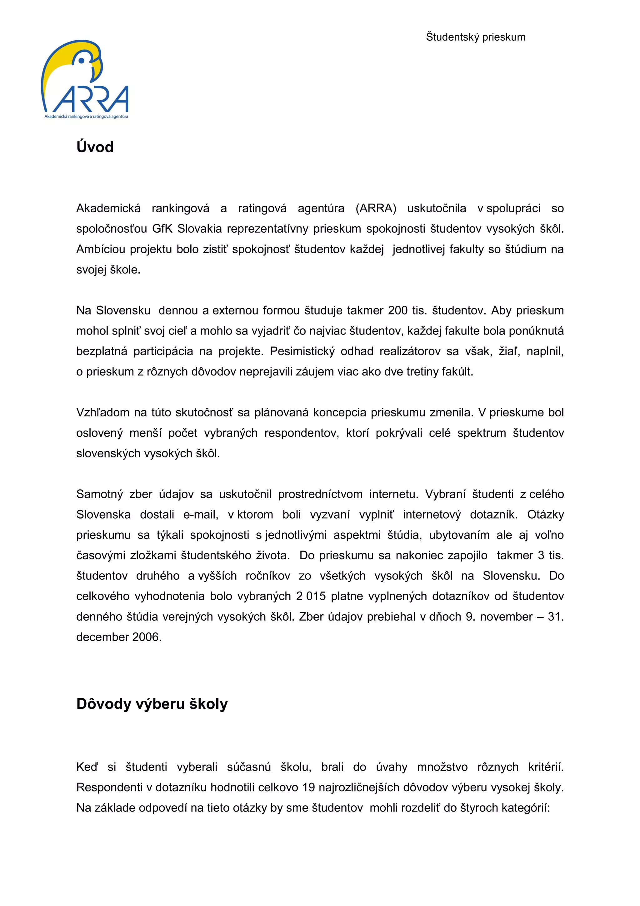 Študentský prieskum




Úvod


Akademická rankingová a ratingová agentúra (ARRA) uskutočnila v spolupráci so
spoločnosťou GfK Slovakia reprezentatívny prieskum spokojnosti študentov vysokých škôl.
Ambíciou projektu bolo zistiť spokojnosť študentov každej jednotlivej fakulty so štúdium na
svojej škole.


Na Slovensku dennou a externou formou študuje takmer 200 tis. študentov. Aby prieskum
mohol splniť svoj cieľ a mohlo sa vyjadriť čo najviac študentov, každej fakulte bola ponúknutá
bezplatná participácia na projekte. Pesimistický odhad realizátorov sa však, žiaľ, naplnil,
o prieskum z rôznych dôvodov neprejavili záujem viac ako dve tretiny fakúlt.


Vzhľadom na túto skutočnosť sa plánovaná koncepcia prieskumu zmenila. V prieskume bol
oslovený menší počet vybraných respondentov, ktorí pokrývali celé spektrum študentov
slovenských vysokých škôl.


Samotný zber údajov sa uskutočnil prostredníctvom internetu. Vybraní študenti z celého
Slovenska dostali e-mail, v ktorom boli vyzvaní vyplniť internetový dotazník. Otázky
prieskumu sa týkali spokojnosti s jednotlivými aspektmi štúdia, ubytovaním ale aj voľno
časovými zložkami študentského života. Do prieskumu sa nakoniec zapojilo takmer 3 tis.
študentov druhého a vyšších ročníkov zo všetkých vysokých škôl na Slovensku. Do
celkového vyhodnotenia bolo vybraných 2 015 platne vyplnených dotazníkov od študentov
denného štúdia verejných vysokých škôl. Zber údajov prebiehal v dňoch 9. november – 31.
december 2006.




Dôvody výberu školy



Keď si študenti vyberali súčasnú školu, brali do úvahy množstvo rôznych kritérií.
Respondenti v dotazníku hodnotili celkovo 19 najrozličnejších dôvodov výberu vysokej školy.
Na základe odpovedí na tieto otázky by sme študentov mohli rozdeliť do štyroch kategórií:
 