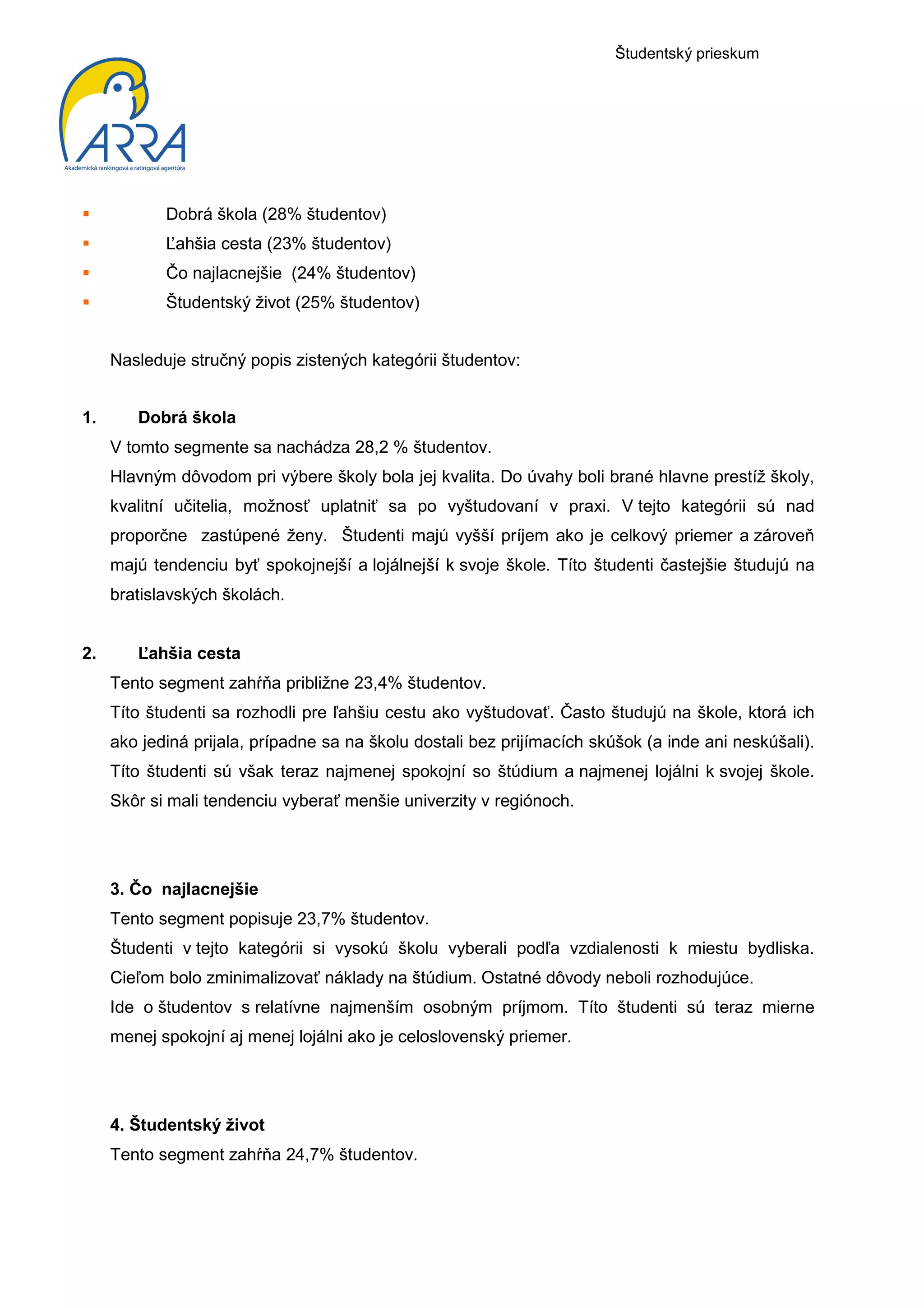 Študentský prieskum




            Dobrá škola (28% študentov)
            Ľahšia cesta (23% študentov)
            Čo najlacnejšie (24% študentov)
            Študentský život (25% študentov)


     Nasleduje stručný popis zistených kategórii študentov:


1.      Dobrá škola
     V tomto segmente sa nachádza 28,2 % študentov.
     Hlavným dôvodom pri výbere školy bola jej kvalita. Do úvahy boli brané hlavne prestíž školy,
     kvalitní učitelia, možnosť uplatniť sa po vyštudovaní v praxi. V tejto kategórii sú nad
     proporčne zastúpené ženy. Študenti majú vyšší príjem ako je celkový priemer a zároveň
     majú tendenciu byť spokojnejší a lojálnejší k svoje škole. Títo študenti častejšie študujú na
     bratislavských školách.


2.      Ľahšia cesta
     Tento segment zahŕňa približne 23,4% študentov.
     Títo študenti sa rozhodli pre ľahšiu cestu ako vyštudovať. Často študujú na škole, ktorá ich
     ako jediná prijala, prípadne sa na školu dostali bez prijímacích skúšok (a inde ani neskúšali).
     Títo študenti sú však teraz najmenej spokojní so štúdium a najmenej lojálni k svojej škole.
     Skôr si mali tendenciu vyberať menšie univerzity v regiónoch.




     3. Čo najlacnejšie
     Tento segment popisuje 23,7% študentov.
     Študenti v tejto kategórii si vysokú školu vyberali podľa vzdialenosti k miestu bydliska.
     Cieľom bolo zminimalizovať náklady na štúdium. Ostatné dôvody neboli rozhodujúce.
     Ide o študentov s relatívne najmenším osobným príjmom. Títo študenti sú teraz mierne
     menej spokojní aj menej lojálni ako je celoslovenský priemer.




     4. Študentský život
     Tento segment zahŕňa 24,7% študentov.
 