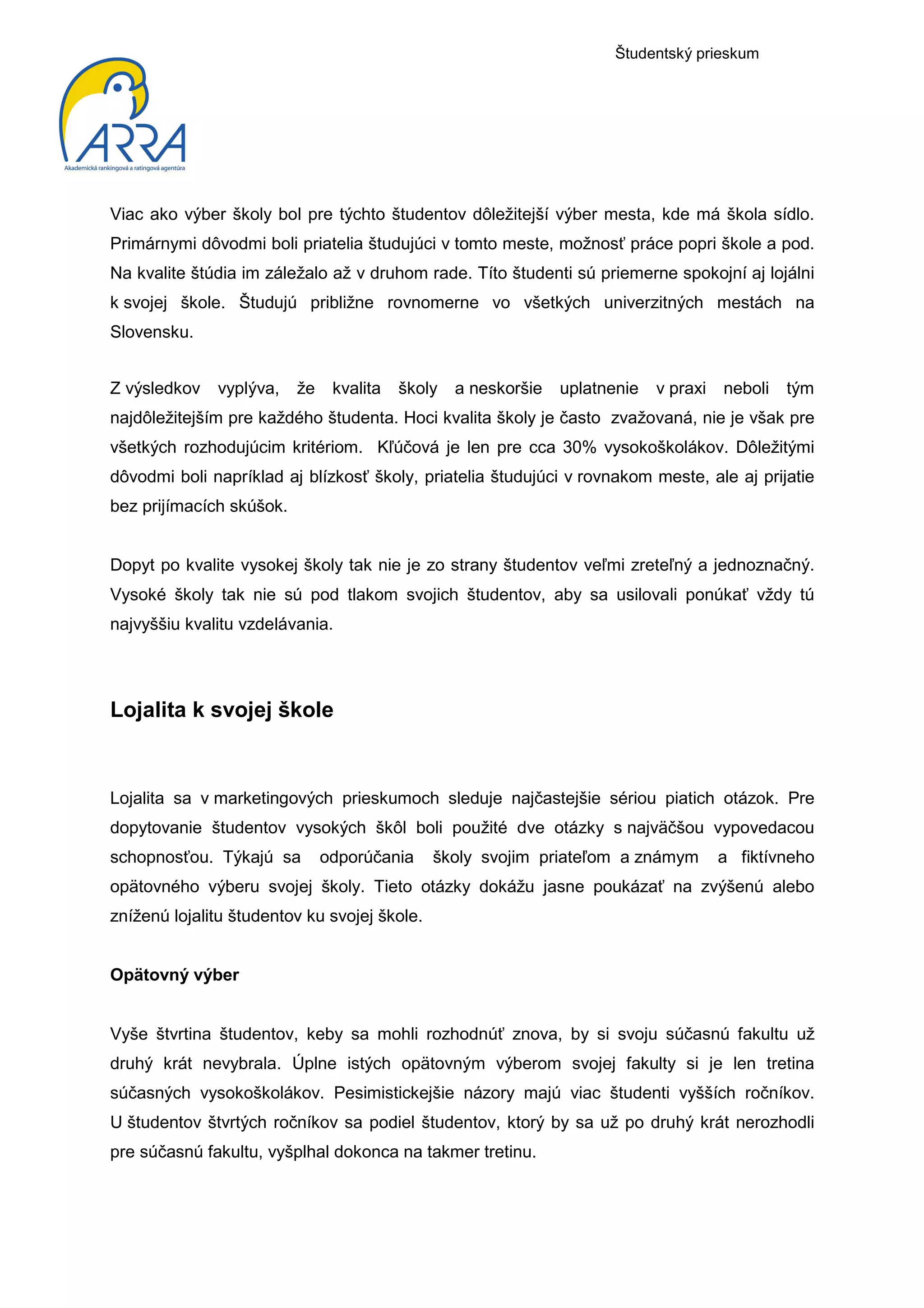 Študentský prieskum




Viac ako výber školy bol pre týchto študentov dôležitejší výber mesta, kde má škola sídlo.
Primárnymi dôvodmi boli priatelia študujúci v tomto meste, možnosť práce popri škole a pod.
Na kvalite štúdia im záležalo až v druhom rade. Títo študenti sú priemerne spokojní aj lojálni
k svojej škole. Študujú približne rovnomerne vo všetkých univerzitných mestách na
Slovensku.


Z výsledkov   vyplýva,    že    kvalita   školy   a neskoršie   uplatnenie   v praxi   neboli   tým
najdôležitejším pre každého študenta. Hoci kvalita školy je často zvažovaná, nie je však pre
všetkých rozhodujúcim kritériom. Kľúčová je len pre cca 30% vysokoškolákov. Dôležitými
dôvodmi boli napríklad aj blízkosť školy, priatelia študujúci v rovnakom meste, ale aj prijatie
bez prijímacích skúšok.


Dopyt po kvalite vysokej školy tak nie je zo strany študentov veľmi zreteľný a jednoznačný.
Vysoké školy tak nie sú pod tlakom svojich študentov, aby sa usilovali ponúkať vždy tú
najvyššiu kvalitu vzdelávania.




Lojalita k svojej škole


Lojalita sa v marketingových prieskumoch sleduje najčastejšie sériou piatich otázok. Pre
dopytovanie študentov vysokých škôl boli použité dve otázky s najväčšou vypovedacou
schopnosťou. Týkajú sa         odporúčania    školy svojim priateľom a známym          a fiktívneho
opätovného výberu svojej školy. Tieto otázky dokážu jasne poukázať na zvýšenú alebo
zníženú lojalitu študentov ku svojej škole.


Opätovný výber


Vyše štvrtina študentov, keby sa mohli rozhodnúť znova, by si svoju súčasnú fakultu už
druhý krát nevybrala. Úplne istých opätovným výberom svojej fakulty si je len tretina
súčasných vysokoškolákov. Pesimistickejšie názory majú viac študenti vyšších ročníkov.
U študentov štvrtých ročníkov sa podiel študentov, ktorý by sa už po druhý krát nerozhodli
pre súčasnú fakultu, vyšplhal dokonca na takmer tretinu.
 