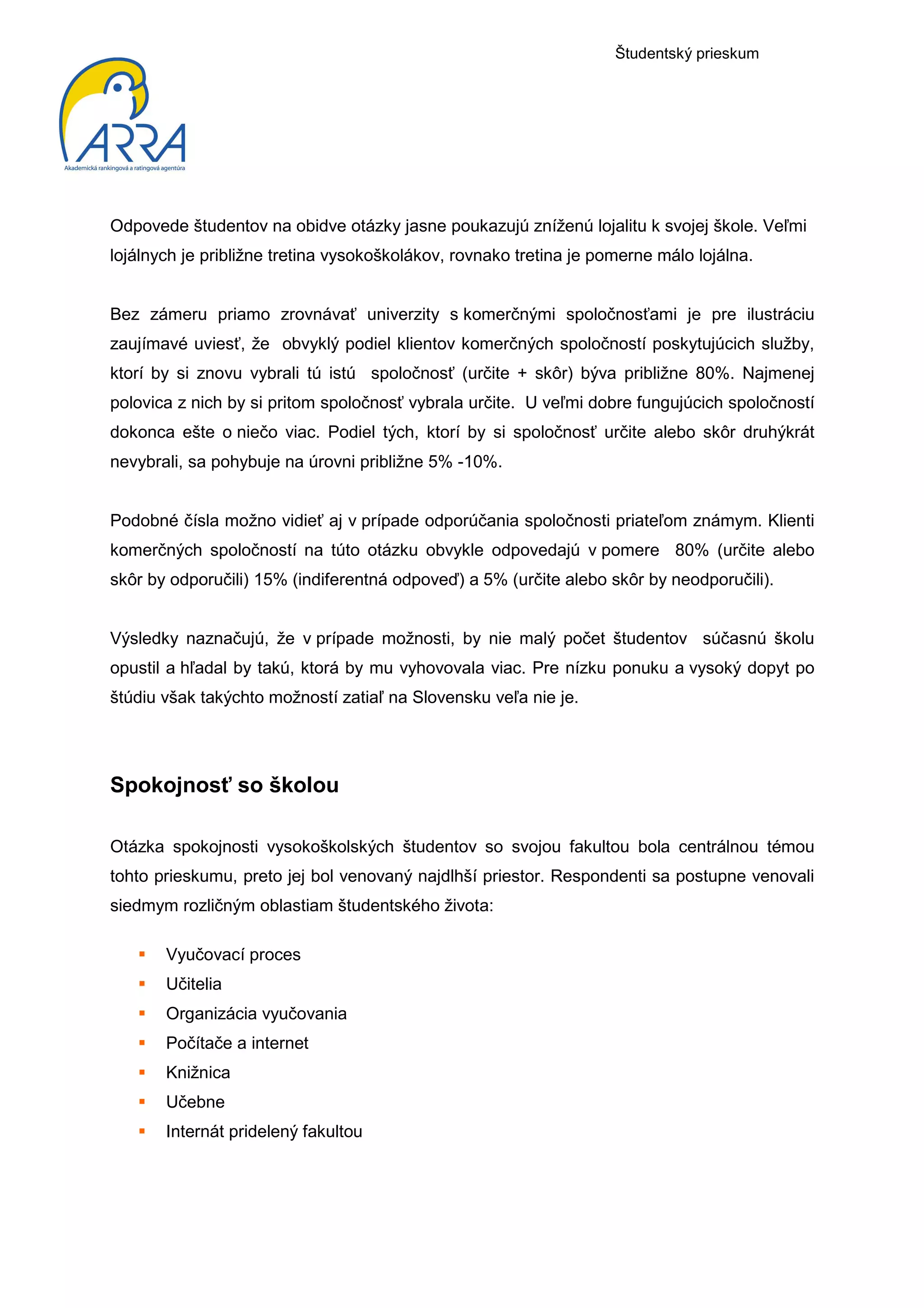 Študentský prieskum




Odpovede študentov na obidve otázky jasne poukazujú zníženú lojalitu k svojej škole. Veľmi
lojálnych je približne tretina vysokoškolákov, rovnako tretina je pomerne málo lojálna.


Bez zámeru priamo zrovnávať univerzity s komerčnými spoločnosťami je pre ilustráciu
zaujímavé uviesť, že obvyklý podiel klientov komerčných spoločností poskytujúcich služby,
ktorí by si znovu vybrali tú istú spoločnosť (určite + skôr) býva približne 80%. Najmenej
polovica z nich by si pritom spoločnosť vybrala určite. U veľmi dobre fungujúcich spoločností
dokonca ešte o niečo viac. Podiel tých, ktorí by si spoločnosť určite alebo skôr druhýkrát
nevybrali, sa pohybuje na úrovni približne 5% -10%.


Podobné čísla možno vidieť aj v prípade odporúčania spoločnosti priateľom známym. Klienti
komerčných spoločností na túto otázku obvykle odpovedajú v pomere 80% (určite alebo
skôr by odporučili) 15% (indiferentná odpoveď) a 5% (určite alebo skôr by neodporučili).


Výsledky naznačujú, že v prípade možnosti, by nie malý počet študentov súčasnú školu
opustil a hľadal by takú, ktorá by mu vyhovovala viac. Pre nízku ponuku a vysoký dopyt po
štúdiu však takýchto možností zatiaľ na Slovensku veľa nie je.




Spokojnosť so školou

Otázka spokojnosti vysokoškolských študentov so svojou fakultou bola centrálnou témou
tohto prieskumu, preto jej bol venovaný najdlhší priestor. Respondenti sa postupne venovali
siedmym rozličným oblastiam študentského života:

       Vyučovací proces
       Učitelia
       Organizácia vyučovania
       Počítače a internet
       Knižnica
       Učebne
       Internát pridelený fakultou
 