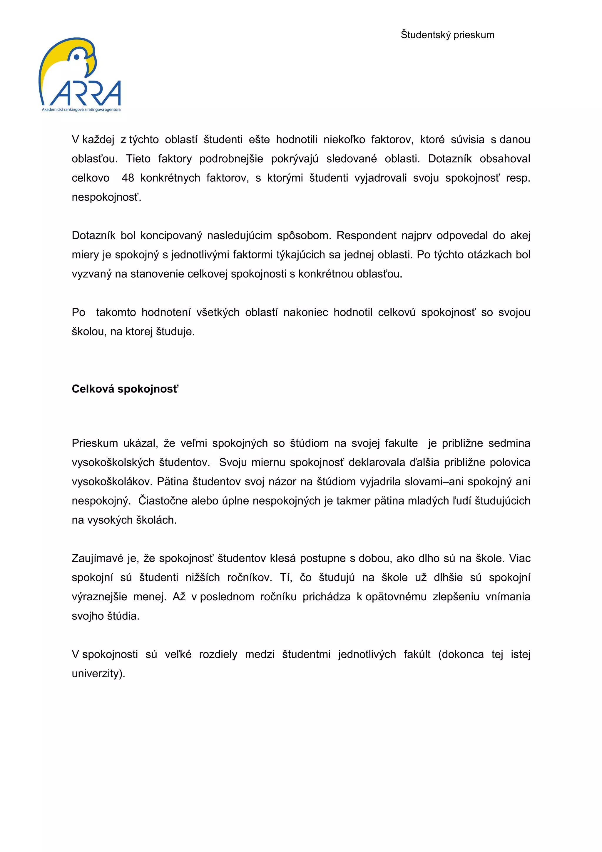 Študentský prieskum




V každej z týchto oblastí študenti ešte hodnotili niekoľko faktorov, ktoré súvisia s danou
oblasťou. Tieto faktory podrobnejšie pokrývajú sledované oblasti. Dotazník obsahoval
celkovo    48 konkrétnych faktorov, s ktorými študenti vyjadrovali svoju spokojnosť resp.
nespokojnosť.


Dotazník bol koncipovaný nasledujúcim spôsobom. Respondent najprv odpovedal do akej
miery je spokojný s jednotlivými faktormi týkajúcich sa jednej oblasti. Po týchto otázkach bol
vyzvaný na stanovenie celkovej spokojnosti s konkrétnou oblasťou.


Po takomto hodnotení všetkých oblastí nakoniec hodnotil celkovú spokojnosť so svojou
školou, na ktorej študuje.




Celková spokojnosť



Prieskum ukázal, že veľmi spokojných so štúdiom na svojej fakulte je približne sedmina
vysokoškolských študentov. Svoju miernu spokojnosť deklarovala ďalšia približne polovica
vysokoškolákov. Pätina študentov svoj názor na štúdiom vyjadrila slovami–ani spokojný ani
nespokojný. Čiastočne alebo úplne nespokojných je takmer pätina mladých ľudí študujúcich
na vysokých školách.


Zaujímavé je, že spokojnosť študentov klesá postupne s dobou, ako dlho sú na škole. Viac
spokojní sú študenti nižších ročníkov. Tí, čo študujú na škole už dlhšie sú spokojní
výraznejšie menej. Až v poslednom ročníku prichádza k opätovnému zlepšeniu vnímania
svojho štúdia.


V spokojnosti sú veľké rozdiely medzi študentmi jednotlivých fakúlt (dokonca tej istej
univerzity).
 