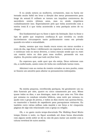 ~ 10 ~
E eu ainda notava as mulheres, certamente, mas eu havia me
tornado muito hábil em levar a direção dos meus pensamentos para
longe do sexual. O celibato se tornou um inquilino controverso do
sacerdócio nestes últimos anos, mas eu ainda respeitava
cuidadosamente isso. Especialmente pelo que tinha acontecido com a
minha irmã. E o que tinha acontecido a esta paróquia antes de eu
chegar.
Era fundamental que eu fosse o ápice da limitação. Que eu fosse o
tipo de padre que inspirava confiança. E que envolvia eu sendo
incrivelmente circunspecto tanto publicamente como em privado
quando era sobre a sexualidade.
Assim, mesmo que sua risada rouca ecoou em meus ouvidos o
resto do dia, sigo firme e deliberante em expulsar a memória de sua voz
e continuar com os meus deveres, a única exceção sendo que eu rezei
um rosário extra ou dois para essa mulher, pensando em sua
súplica. Eu preciso saber que tudo vai ficar bem.
Eu esperava que, onde quer que ela esteja, Deus estivesse com
ela, a confortando, assim como ele tinha me confortado tantas vezes.
Adormeci com as contas do rosário cerrados no meu punho, como
se fossem um amuleto para afastar os pensamentos indesejados.
Na minha pequena, envelhecida paróquia, há geralmente um ou
dois funerais por mês, quatro ou cinco casamentos por ano, Missa
quase todos os dias, e aos domingos, mais do que uma vez. Três dias
por semana eu conduzo estudos bíblicos, uma noite por semana eu
ajudo com o grupo de jovens, e todos os dias exceto nas quintas-feiras,
eu mantenho o horário de expediente para paroquianos visitarem. Eu
também corro várias milhas cada manhã e me forço a ler cinquenta
páginas de algo não relacionado com a igreja ou religião.
Oh, e eu gasto muito tempo discutindo The Walking Dead. Muito
tempo. Ontem à noite, eu fiquei acordado até duas horas discutindo
com alguns nerds sobre se dá ou não dá para matar um zombie com a
coluna vertebral de outro zombie.
 