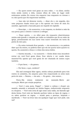 ~ 100 ~
— Eu quero sentir você gozar ao meu redor, — eu disse, minha
testa ainda contra a dela, nossos olhos de volta ao lugar onde
estávamos unidos. Eu nunca iria esquecer isso enquanto eu vivesse e
eu não queria que ela esquecesse também.
— Isso não vai demorar muito, — disse ela e, em seguida, deu
uma pequena risada rouca que a fez apertar em torno de mim. Eu
assobiei, agarrando a bancada para me impedir de explodir.
— Desculpe, — ela sussurrou, e em resposta, eu deslizei a mão da
sua perna para o clitóris e comecei a esfregar.
— Fique quieta, — eu olhei para ela enquanto observávamos
minha mão grande e calejada por todos os trabalhos que fiz ao redor da
igreja, pressionando em sua carne rosa suave tremendo em torno da
ponta do meu pau.
— Eu estou tentando ficar parada, — ela murmurou, e eu poderia
dizer que ela estava, eu poderia dizer que ela me queria tanto quanto eu
queria. Eu aumentei a força e o ritmo dos meus dedos.
— Garota imunda, — eu sussurrei. — Então deixe essa imundície
entrar em você. Você gosta disso, ficar aberta e ser usada desta
maneira? Eu aposto que você gosta de ser chamada de nomes sujos
também.
— P-por favor, — ela gemeu.
— Por favor, o que, cordeiro?
Ela mal conseguia falar agora, minha cabeça pendendo para trás
contra os armários, ela arqueou para trás empurrando os seios mais
perto de mim. — Nomes, — ela saiu. — Eu gosto... dos nomes...
Porra. Ela estava realmente me matando. Morte por
excitação. Morte por ereção perpétua.
— Você é uma puta, Poppy? — baixei a cabeça e chupei um
mamilo, amando a sensação na minha língua, endurecendo enquanto
eu chupava. — Você está certa de agir como uma vadia, me fazendo agir
desta forma. Você está me fazendo quebrar todos os tipos de regras, e
eu odeio quebrar as regras. — mudei para o pescoço, beijando e
mordendo. — Você vai levar isso em qualquer lugar que você pode, não
vai?
 