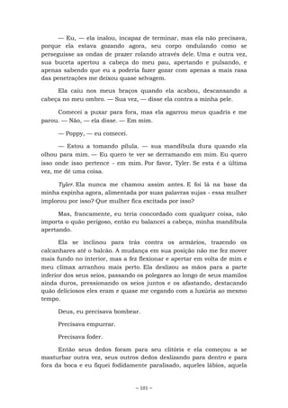 ~ 101 ~
— Eu, — ela inalou, incapaz de terminar, mas ela não precisava,
porque ela estava gozando agora, seu corpo ondulando como se
perseguisse as ondas de prazer rolando através dele. Uma e outra vez,
sua buceta apertou a cabeça do meu pau, apertando e pulsando, e
apenas sabendo que eu a poderia fazer gozar com apenas a mais rasa
das penetrações me deixou quase selvagem.
Ela caiu nos meus braços quando ela acabou, descansando a
cabeça no meu ombro. — Sua vez, — disse ela contra a minha pele.
Comecei a puxar para fora, mas ela agarrou meus quadris e me
parou. — Não, — ela disse. — Em mim.
— Poppy, — eu comecei.
— Estou a tomando pílula. — sua mandíbula dura quando ela
olhou para mim. — Eu quero te ver se derramando em mim. Eu quero
isso onde isso pertence - em mim. Por favor, Tyler. Se esta é a última
vez, me dê uma coisa.
Tyler. Ela nunca me chamou assim antes. E foi lá na base da
minha espinha agora, alimentada por suas palavras sujas - essa mulher
implorou por isso? Que mulher fica excitada por isso?
Mas, francamente, eu teria concordado com qualquer coisa, não
importa o quão perigoso, então eu balancei a cabeça, minha mandíbula
apertando.
Ela se inclinou para trás contra os armários, trazendo os
calcanhares até o balcão. A mudança em sua posição não me fez mover
mais fundo no interior, mas a fez flexionar e apertar em volta de mim e
meu clímax arranhou mais perto. Ela deslizou as mãos para a parte
inferior dos seus seios, passando os polegares ao longo de seus mamilos
ainda duros, pressionando os seios juntos e os afastando, destacando
quão deliciosos eles eram e quase me cegando com a luxúria ao mesmo
tempo.
Deus, eu precisava bombear.
Precisava empurrar.
Precisava foder.
Então seus dedos foram para seu clitóris e ela começou a se
masturbar outra vez, seus outros dedos deslizando para dentro e para
fora da boca e eu fiquei fodidamente paralisado, aqueles lábios, aquela
 