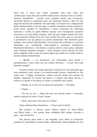 ~ 102 ~
boca má, a boca que tinha chupado meu pau duro pra
caralho para mais duro pra caralho ainda junto à lareira antes. E então -
menina danadinha - mexeu seus quadris ainda que levemente,
mexendo apenas o suficiente para me empurrar dentro e fora de sua
pequena buceta tão molhada, tão apertada, e lá estava ele, esfaqueando
pelas minhas bolas e até meu pau, e ambos assistimos como aconteceu,
como meus quadris se sacudiram e meus músculos do estômago
saltaram e então eu gozei. Minhas pernas mal conseguiam suportar
meu peso e eu mal podia respirar, uma vez que rasgou através de mim,
o meu primeiro clímax feito por uma mulher há anos, mas eu me forcei
a permanecer em pé porque eu queria memorizar este momento para
sempre, meu sêmen derramando e sua buceta tão molhada e as pernas
afastadas em santificada boas-vindas. A pulsação finalmente,
finalmente diminuiu, e ela deitou a cabeça contra o meu peito, soltando
esse contente pequeno suspiro, e meu coração torceu dentro do meu
peito, exigindo tudo o que ele queria agora que podia ser ouvido sobre a
minha luxúria desenfreada.
— Merda, — eu murmurei, me inclinando para frente e
pressionando o meu rosto em seu cabelo cheiroso. — O que você está
fazendo comigo?
Ficamos assim um longo momento, nenhum de nós querendo que
isso acabasse, mas, então, o ar-condicionado chutou, soprando ar frio
sobre nós, e Poppy estremeceu, ainda nua. Eu deixei ela encima do
balcão, enquanto eu trouxe um pano e a limpei com água morna, e
então eu a ajudei a encontrar a roupa e caminhar até a porta.
— Então, eu te vou ver na missa de amanhã? — ela disse.
— Poppy...
— Eu sei, eu sei, — disse ela com um sorriso triste. — Amanhã,
vamos começar de novo. Casto. Limpo.
— Bom, mas não é isso que eu ia dizer.
Suas sobrancelhas franziram. — O que você ia dizer?
Me inclinei e escovei meus lábios contra os dela. Última
vez. Último beijo. — Eu queria dizer obrigado. Pelo uísque escocês e
pelo... que aconteceu.
Ela piscou para mim e, em seguida, seus olhos se fecharam
quando eu aprofundei o nosso beijo, saboreando cada polegada de sua
 