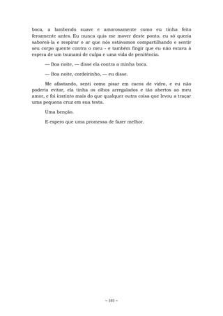 ~ 103 ~
boca, a lambendo suave e amorosamente como eu tinha feito
ferozmente antes. Eu nunca quis me mover deste ponto, eu só queria
saboreá-la e respirar o ar que nós estávamos compartilhando e sentir
seu corpo quente contra o meu - e também fingir que eu não estava à
espera de um tsunami de culpa e uma vida de penitência.
— Boa noite, — disse ela contra a minha boca.
— Boa noite, cordeirinho, — eu disse.
Me afastando, senti como pisar em cacos de vidro, e eu não
poderia evitar, ela tinha os olhos arregalados e tão abertos ao meu
amor, e foi instinto mais do que qualquer outra coisa que levou a traçar
uma pequena cruz em sua testa.
Uma benção.
E espero que uma promessa de fazer melhor.
 