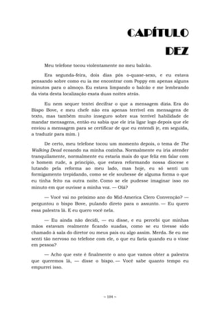 ~ 104 ~
CAPÍTULO
DEZ
Meu telefone tocou violentamente no meu balcão.
Era segunda-feira, dois dias pós o-quase-sexo, e eu estava
pensando sobre como eu ia me encontrar com Poppy em apenas alguns
minutos para o almoço. Eu estava limpando o balcão e me lembrando
da vista desta localização exata duas noites atrás.
Eu nem sequer tentei decifrar o que a mensagem dizia. Era do
Bispo Bove, e meu chefe não era apenas terrível em mensagens de
texto, mas também muito inseguro sobre sua terrível habilidade de
mandar mensagens, então eu sabia que ele iria ligar logo depois que ele
enviou a mensagem para se certificar de que eu entendi (e, em seguida,
a traduzir para mim. )
De certo, meu telefone tocou um momento depois, o tema de The
Walking Dead ecoando na minha cozinha. Normalmente eu iria atender
tranquilamente, normalmente eu estaria mais do que feliz em falar com
o homem rude, a princípio, que estava reformando nossa diocese e
lutando pela reforma ao meu lado, mas hoje, eu só senti um
formigamento trepidando, como se ele soubesse de alguma forma o que
eu tinha feito na outra noite. Como se ele pudesse imaginar isso no
minuto em que ouvisse a minha voz. — Olá?
— Você vai no próximo ano do Mid-America Clero Convenção? —
perguntou o bispo Bove, pulando direto para o assunto. — Eu quero
essa palestra lá. E eu quero você nela.
— Eu ainda não decidi, — eu disse, e eu percebi que minhas
mãos estavam realmente ficando suadas, como se eu tivesse sido
chamado à sala do diretor ou meus pais ou algo assim. Merda. Se eu me
senti tão nervoso no telefone com ele, o que eu faria quando eu o visse
em pessoa?
— Acho que este é finalmente o ano que vamos obter a palestra
que queremos lá, — disse o bispo. — Você sabe quanto tempo eu
empurrei isso.
 