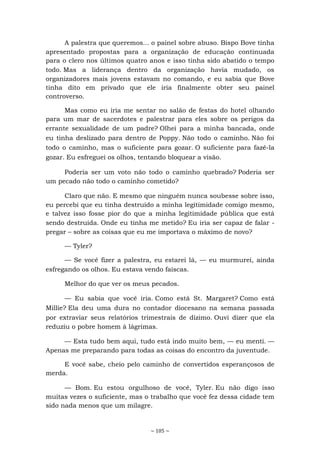 ~ 105 ~
A palestra que queremos... o painel sobre abuso. Bispo Bove tinha
apresentado propostas para a organização de educação continuada
para o clero nos últimos quatro anos e isso tinha sido abatido o tempo
todo. Mas a liderança dentro da organização havia mudado, os
organizadores mais jovens estavam no comando, e eu sabia que Bove
tinha dito em privado que ele iria finalmente obter seu painel
controverso.
Mas como eu iria me sentar no salão de festas do hotel olhando
para um mar de sacerdotes e palestrar para eles sobre os perigos da
errante sexualidade de um padre? Olhei para a minha bancada, onde
eu tinha deslizado para dentro de Poppy. Não todo o caminho. Não foi
todo o caminho, mas o suficiente para gozar. O suficiente para fazê-la
gozar. Eu esfreguei os olhos, tentando bloquear a visão.
Poderia ser um voto não todo o caminho quebrado? Poderia ser
um pecado não todo o caminho cometido?
Claro que não. E mesmo que ninguém nunca soubesse sobre isso,
eu percebi que eu tinha destruído a minha legitimidade comigo mesmo,
e talvez isso fosse pior do que a minha legitimidade pública que está
sendo destruída. Onde eu tinha me metido? Eu iria ser capaz de falar -
pregar – sobre as coisas que eu me importava o máximo de novo?
— Tyler?
— Se você fizer a palestra, eu estarei lá, — eu murmurei, ainda
esfregando os olhos. Eu estava vendo faíscas.
Melhor do que ver os meus pecados.
— Eu sabia que você iria. Como está St. Margaret? Como está
Millie? Ela deu uma dura no contador diocesano na semana passada
por extraviar seus relatórios trimestrais de dízimo. Ouvi dizer que ela
reduziu o pobre homem à lágrimas.
— Esta tudo bem aqui, tudo está indo muito bem, — eu menti. —
Apenas me preparando para todas as coisas do encontro da juventude.
E você sabe, cheio pelo caminho de convertidos esperançosos de
merda.
— Bom. Eu estou orgulhoso de você, Tyler. Eu não digo isso
muitas vezes o suficiente, mas o trabalho que você fez dessa cidade tem
sido nada menos que um milagre.
 