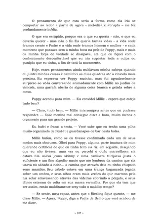 ~ 107 ~
O pensamento de que esta seria a forma como ela iria se
comportar ao redor a partir de agora - metódica e abrupta – me fez
profundamente infeliz.
O que era estúpido, porque era o que eu queria - não, o que eu
deveria querer - mas não o fiz. Eu queria tantas vidas - a vida onde
éramos crente e Padre e a vida onde éramos homem e mulher - e cada
momento que passava sem a minha boca na pele de Poppy, mais e mais
da minha força de vontade se dissipava, até que eu fiquei com o
conhecimento desconfortável que eu iria suportar toda a culpa ou
punição que eu tinha, a fim de tocá-la novamente.
Hoje, esses pensamentos ainda nublavam minha cabeça quando
eu juntei minhas coisas e caminhei as duas quadras até a vinícola mais
próxima. Eu esperava ver Poppy sozinha, mas fui agradavelmente
surpreso ao vê-la conversando animadamente com Millie no jardim da
vinícola, uma garrafa aberta de alguma coisa branca e gelada sobre a
mesa.
Poppy acenou para mim. — Eu convidei Millie - espero que esteja
tudo bem?
— Claro, tudo bem, — Millie interrompeu antes que eu pudesse
responder. — Esse menino mal consegue dizer a hora, muito menos o
orçamento para um grande projeto.
Eu bufei e franzi a testa. — Você sabe que eu tenho uma pilha
muito organizada de Post-It e guardanapos de bar nesta bolsa.
Millie bufou, como se eu tivesse confirmado cada um de seus
medos mais obscuros. Olhei para Poppy, alguma parte imatura de mim
querendo certificar de que eu tinha feito ela rir, em seguida, desejando
que eu não tivesse, uma vez eu percebi o quão maravilhosa ela
estava. Ela usava jeans skinny e uma camiseta turquesa justa o
suficiente e um fino algodão macio que me lembrou da camisa que ela
usava no sábado à noite... a camisa que através dela eu tinha chupado
seus mamilos. Seu cabelo estava em uma trança bagunçada jogada
sobre um ombro, e seus olhos eram mais verdes do que marrons pela
luz solar atravessando através das videiras cobrindo a pérgola, e seus
lábios estavam de volta em sua marca vermelha. Por que ela tem que
ser assim, então malditamente sexy todo o maldito tempo?
— Se sente, meu rapaz, antes que o Riesling fique quente, — me
disse Millie. — Agora, Poppy, diga a Padre de Bell o que você acabou de
me dizer.
 