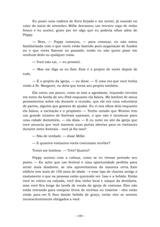 ~ 108 ~
Eu puxei uma cadeira de ferro forjado e me sentei, já suando no
calor do início de setembro. Millie derramou um terceiro copo de vinho
fresco e eu aceitei, grato por ter algo que eu poderia olhar além de
Poppy.
— Bem, — Poppy começou, — para começar, eu não estou
familiarizada com o que vocês estão fazendo para angariação de fundos
ou o que vocês fizeram no passado, então eu não quero pisar em
nenhum dedo ou qualquer coisa.
— Você não vai, — eu prometi.
— Mas me diga se eu fizer. Este é o projeto de vocês depois de
tudo.
— É o projeto da igreja, — eu disse. — E uma vez que você tenha
vindo à St. Margaret, eu diria que torna seu projeto também.
Ela corou um pouco, como se isso a agradasse, traçando círculos
em torno da borda de seu iPad enquanto ela falava. Me lembrei de meus
pensamentos sobre ela durante a reunião, que ela era uma voluntária
de partos, alguém que gostava de ajudar. Eu vi nos olhos dela enquanto
ela falava, a excitação e o propósito. — Tenho notado que Weston tem
um grande número de festivais sazonais, o que não é incomum para
uma cidade dormitório, — ela dizia. — E eu notei no site da igreja que
você anuncia que você mantem suas portas abertas para os visitantes
durante estes festivais - você já fez isso?
— Não de verdade, — disse Millie.
— E quantos visitantes vocês costumam receber?
Tentei me lembrar. — Três? Quatro?
Poppy acenou com a cabeça, como se eu tivesse provado seu
ponto. — Eu acho que um festival é uma oportunidade perfeita para
atrair mais doadores, se nós aproveitarmos da maneira certa. Este
edifício tem mais de 150 anos de idade - e esse tipo de charme antigo é
exatamente o que as pessoas estão querendo ver. Isso e a bebida. Então
você se coloca na calçada, você doa vinho local e uísque da destilaria,
mas você fica longe da tarefa de venda da igreja de costume. Eles não
estão entrando para comprar livros de receitas ou rosários - eles estão
vindo para ver. E lhes dando bebida de graça, então eles se sentem
inconscientemente obrigados a você.
 
