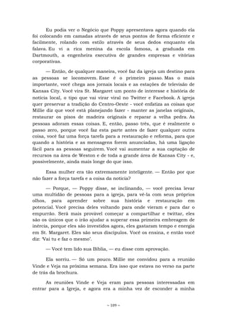 ~ 109 ~
Eu podia ver o Negócio que Poppy apresentava agora quando ela
foi colocando em camadas através de seus pontos de forma eficiente e
facilmente, rolando com estilo através de seus dedos enquanto ela
falava. Eu vi a rica menina da escola famosa, a graduada em
Dartmouth, a engenheira executiva de grandes empresas e vitórias
corporativas.
— Então, de qualquer maneira, você faz da igreja um destino para
as pessoas se locomovem. Esse é o primeiro passo. Mas o mais
importante, você chega aos jornais locais e as estações de televisão de
Kansas City. Você vira St. Margaret um ponto de interesse e história de
notícia local, o tipo que vai virar viral no Twitter e Facebook. A igreja
quer preservar a tradição do Centro-Oeste - você enfatiza as coisas que
Millie diz que você está planejando fazer - manter as janelas originais,
restaurar os pisos de madeira originais e reparar a velha pedra. As
pessoas adoram essas coisas. E, então, passo três, que é realmente o
passo zero, porque você faz esta parte antes de fazer qualquer outra
coisa, você faz uma força tarefa para a restauração e reforma, para que
quando a história e as mensagens forem anunciadas, há uma ligação
fácil para as pessoas seguirem. Você vai aumentar a sua captação de
recursos na área de Weston e de toda a grande área de Kansas City - e,
possivelmente, ainda mais longe do que isso.
Essa mulher era tão extremamente inteligente. — Então por que
não fazer a força tarefa e a coisa da notícia?
— Porque, — Poppy disse, se inclinando, — você precisa levar
uma multidão de pessoas para a igreja, para vê-la com seus próprios
olhos, para aprender sobre sua história e restauração em
potencial. Você precisa deles voltando para onde vieram e para dar o
empurrão. Será mais provável começar a compartilhar e twittar, eles
são os únicos que o irão ajudar a superar essa primeira embreagem de
inércia, porque eles são investidos agora, eles gastaram tempo e energia
em St. Margaret. Eles são seus discípulos. Você os ensina, e então você
diz: ‘Vai tu e faz o mesmo’.
— Você tem lido sua Bíblia, — eu disse com aprovação.
Ela sorriu. — Só um pouco. Millie me convidou para a reunião
Vinde e Veja na próxima semana. Era isso que estava no verso na parte
de trás da brochura.
As reuniões Vinde e Veja eram para pessoas interessadas em
entrar para a Igreja, e agora era a minha vez de esconder a minha
 