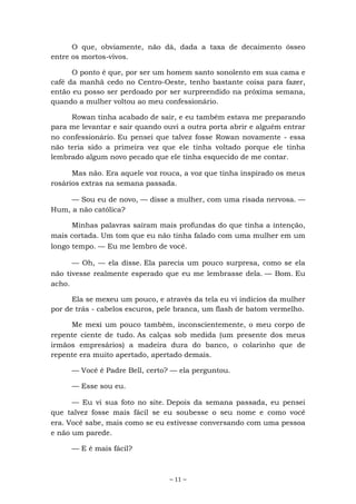 ~ 11 ~
O que, obviamente, não dá, dada a taxa de decaimento ósseo
entre os mortos-vivos.
O ponto é que, por ser um homem santo sonolento em sua cama e
café da manhã cedo no Centro-Oeste, tenho bastante coisa para fazer,
então eu posso ser perdoado por ser surpreendido na próxima semana,
quando a mulher voltou ao meu confessionário.
Rowan tinha acabado de sair, e eu também estava me preparando
para me levantar e sair quando ouvi a outra porta abrir e alguém entrar
no confessionário. Eu pensei que talvez fosse Rowan novamente - essa
não teria sido a primeira vez que ele tinha voltado porque ele tinha
lembrado algum novo pecado que ele tinha esquecido de me contar.
Mas não. Era aquele voz rouca, a voz que tinha inspirado os meus
rosários extras na semana passada.
— Sou eu de novo, — disse a mulher, com uma risada nervosa. —
Hum, a não católica?
Minhas palavras saíram mais profundas do que tinha a intenção,
mais cortada. Um tom que eu não tinha falado com uma mulher em um
longo tempo. — Eu me lembro de você.
— Oh, — ela disse. Ela parecia um pouco surpresa, como se ela
não tivesse realmente esperado que eu me lembrasse dela. — Bom. Eu
acho.
Ela se mexeu um pouco, e através da tela eu vi indícios da mulher
por de trás - cabelos escuros, pele branca, um flash de batom vermelho.
Me mexi um pouco também, inconscientemente, o meu corpo de
repente ciente de tudo. As calças sob medida (um presente dos meus
irmãos empresários) a madeira dura do banco, o colarinho que de
repente era muito apertado, apertado demais.
— Você é Padre Bell, certo? — ela perguntou.
— Esse sou eu.
— Eu vi sua foto no site. Depois da semana passada, eu pensei
que talvez fosse mais fácil se eu soubesse o seu nome e como você
era. Você sabe, mais como se eu estivesse conversando com uma pessoa
e não um parede.
— E é mais fácil?
 