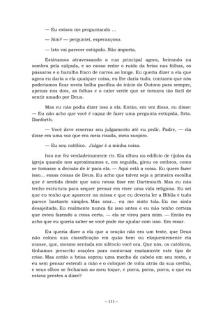 ~ 111 ~
— Eu estava me perguntando ...
— Sim? — perguntei, esperançoso.
— Isto vai parecer estúpido. Não importa.
Estávamos atravessando a rua principal agora, beirando na
sombra pela calçada, e ao nosso redor o ruído da brisa nas folhas, os
pássaros e o barulho fraco de carros ao longe. Eu queria dizer a ela que
agora eu daria a ela qualquer coisa, eu lhe daria tudo, contanto que nós
poderíamos ficar nesta bolha pacífica do início do Outono para sempre,
apenas nos dois, as folhas e o calor verde que se tornava tão fácil de
sentir amado por Deus.
Mas eu não podia dizer isso a ela. Então, em vez disso, eu disse:
— Eu não acho que você é capaz de fazer uma pergunta estúpida, Srta.
Danforth.
— Você deve reservar seu julgamento até eu pedir, Padre, — ela
disse em uma voz que era meia risada, meio suspiro.
— Eu sou católico. Julgar é a minha coisa.
Isto me fez verdadeiramente rir. Ela olhou no edifício de tijolos da
igreja quando nos aproximamos e, em seguida, girou os ombros, como
se tomasse a decisão de ir para ela. — Aqui está a coisa. Eu quero fazer
isso... essas coisas de Deus. Eu acho que talvez seja a primeira escolha
que é sentida desde que saiu nessa fase em Dartmouth. Mas eu não
tenho estrutura para sequer pensar em viver uma vida religiosa. Eu sei
que eu tenho que aparecer na missa e que eu deveria ler a Bíblia e tudo
parece bastante simples. Mas orar... eu me sinto tola. Eu me sinto
desajeitada. Eu realmente nunca fiz isso antes e eu não tenho certeza
que estou fazendo a coisa certa. — ela se virou para mim. — Então eu
acho que eu queria saber se você pode me ajudar com isso. Em rezar.
Eu queria dizer a ela que a oração não era um teste, que Deus
não coloca sua classificação em quão bem ou eloquentemente ela
orasse, que, mesmo sentada em silêncio você ora. Que nós, os católicos,
tínhamos prescrito orações para contornar exatamente este tipo de
crise. Mas então a brisa soprou uma mecha de cabelo em seu rosto, e
eu sem pensar estendi a mão e o coloquei de volta atrás da sua orelha,
e seus olhos se fecharam ao meu toque, e porra, porra, porra, o que eu
estava prestes a dizer?
 