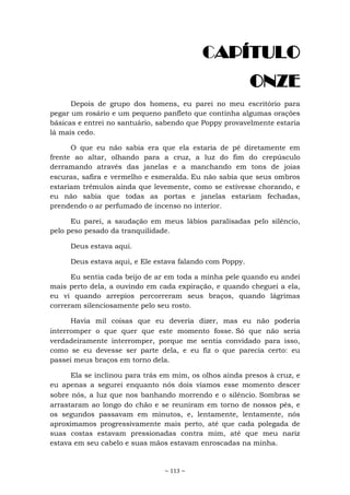 ~ 113 ~
CAPÍTULO
ONZE
Depois de grupo dos homens, eu parei no meu escritório para
pegar um rosário e um pequeno panfleto que continha algumas orações
básicas e entrei no santuário, sabendo que Poppy provavelmente estaria
lá mais cedo.
O que eu não sabia era que ela estaria de pé diretamente em
frente ao altar, olhando para a cruz, a luz do fim do crepúsculo
derramando através das janelas e a manchando em tons de joias
escuras, safira e vermelho e esmeralda. Eu não sabia que seus ombros
estariam trêmulos ainda que levemente, como se estivesse chorando, e
eu não sabia que todas as portas e janelas estariam fechadas,
prendendo o ar perfumado de incenso no interior.
Eu parei, a saudação em meus lábios paralisadas pelo silêncio,
pelo peso pesado da tranquilidade.
Deus estava aqui.
Deus estava aqui, e Ele estava falando com Poppy.
Eu sentia cada beijo de ar em toda a minha pele quando eu andei
mais perto dela, a ouvindo em cada expiração, e quando cheguei a ela,
eu vi quando arrepios percorreram seus braços, quando lágrimas
correram silenciosamente pelo seu rosto.
Havia mil coisas que eu deveria dizer, mas eu não poderia
interromper o que quer que este momento fosse. Só que não seria
verdadeiramente interromper, porque me sentia convidado para isso,
como se eu devesse ser parte dela, e eu fiz o que parecia certo: eu
passei meus braços em torno dela.
Ela se inclinou para trás em mim, os olhos ainda presos à cruz, e
eu apenas a segurei enquanto nós dois víamos esse momento descer
sobre nós, a luz que nos banhando morrendo e o silêncio. Sombras se
arrastaram ao longo do chão e se reuniram em torno de nossos pés, e
os segundos passavam em minutos, e, lentamente, lentamente, nós
aproximamos progressivamente mais perto, até que cada polegada de
suas costas estavam pressionadas contra mim, até que meu nariz
estava em seu cabelo e suas mãos estavam enroscadas na minha.
 