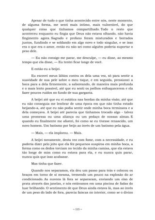 ~ 115 ~
Apesar de tudo o que tinha acontecido entre nós, neste momento,
de alguma forma, me senti mais íntimo, mais vulnerável, do que
qualquer coisa que tínhamos compartilhado. Todo o resto que
aconteceu enquanto eu fingia que Deus não estava olhando, não havia
fingimento agora. Sagrado e profano foram misturados e borrados
juntos, fundindo e se soldando em algo novo e todo singular, e se isso
era o que era o amor, então eu não sei como alguém poderia suportar o
peso dele.
— Eu não consigo me parar, me desculpe, — eu disse, ao mesmo
tempo que ela disse, — Eu tentei ficar longe de você.
E então eu a beijei.
Eu escovei meus lábios contra os dela uma vez, só para sentir a
suavidade de sua pele sobre o meu toque, e em seguida, pressionei a
boca para a dela firmemente, a saboreando, de maneira mais profunda
e o mais lento possível, até que eu senti os joelhos enfraquecerem e ela
fazer poucos ruídos no fundo de sua garganta.
A beijei até que eu vi estática nas bordas da minha visão, até que
eu não conseguia me lembrar de uma época em que não tinha estado
beijando-a, até que eu não podia sentir onde minha boca terminava e a
dela começava. A beijei até parecia que tínhamos trocado algo - talvez
uma promessa ou uma aliança ou um pedaço de nossas almas. E
quando eu finalmente me afastei, foi como se eu tivesse renascido, um
novo homem. Um batismo por beijo ao invés de um batismo pela água.
— Mais, — ela implorou. — Mais.
A beijei novamente, desta vez com fome, com a necessidade, e eu
poderia dizer pelo jeito que ela fez pequenos suspiros em minha boca, a
forma como os dedos torciam no tecido da minha camisa, que ela estava
tão longe de mim como eu estava para ela, e eu nunca quis parar,
nunca quis que isso acabasse.
Mas tinha que fazer.
Quando nos separamos, ela deu um passo para trás e colocou os
braços em torno de si mesma, tremendo um pouco na explosão do ar
condicionado. As nuvens lá fora se separaram, enviando um eixo de
prata através das janelas, e nós estávamos em uma piscina de fadas do
luar brilhando. O sentimento de que Deus ainda estava lá, mas ao invés
de um peso do lado de fora, parecia faíscas no interior, como se o divino
 