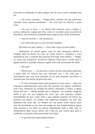 ~ 116 ~
houvesse se infiltrado no meu sangue. Eu me senti tonto e bêbado com
ele.
— Eu estou cansada, — Poppy disse, embora ela não parecesse
cansada tanto quanto atordoada. — Eu acho que eu deveria ir para
casa.
— Eu vou te levar, — eu ofereci. Ela assentiu com a cabeça e,
juntos, deixamos a igreja por trás, como se ao andar para as portas do
santuário, nós estávamos andando para longe do que tinha acontecido.
— Isso foi incrível, — ela murmurou.
— Eu tenho dito que eu sou um bom beijador.
Ela bateu no meu ombro. — Você sabe o que eu quero dizer.
Estávamos no portal agora, mas eu não conseguia afastar a
imagem dela na frente da cruz, de modo aberto e receptivo a uma
experiência que a maioria das pessoas iria fugir sem rodeios. — Poppy,
eu tenho que perguntar. Aconteceu alguma coisa para a atrair para a
igreja? Queria ir quando criança e agora você está circulando de volta?
— Por quê?
— Parece que... — eu procurei a frase correta, querendo expressar
o quão bom eu achava que seu interesse era. — Eu acho que é
maravilhoso que você está pulando em pé pela primeira vez. Não é a
maneira que um monte de gente faz isso.
— É uma sensação muito mais gradual no meu caso, — disse ela
enquanto caminhávamos para fora. Eu mantive um espaço cuidadoso
entre nós, tomamos as escadas de pedra, descendo a colina, a igreja
ficava sob eles. — Minha família não é religiosa - na verdade, ninguém
sabia o que era ser religioso. Eu acho que eles estavam sempre
desconfiados de que, como tudo o que poderia inspirar tal fervor em
pessoas era idiota, na melhor das hipóteses. Perigoso, na pior das
hipóteses. Eu acho que eu sempre fui um pouco mais aberta para
isso. Na faculdade, eu fui com um amigo em seu templo budista quase
toda semana e no Haiti eu estava trabalhando lado a lado com os
missionários. Mas nunca antes, até o dia em que entrei aqui para a
confissão, eu jamais tinha procurado esse lugar.
— O que fez você voltar depois disso?
 