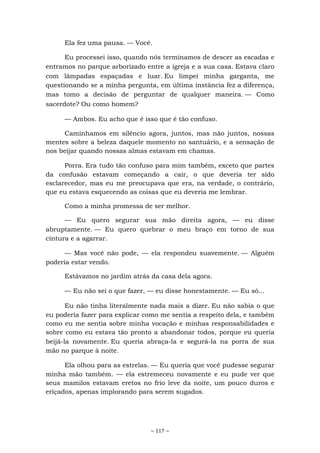 ~ 117 ~
Ela fez uma pausa. — Você.
Eu processei isso, quando nós terminamos de descer as escadas e
entramos no parque arborizado entre a igreja e a sua casa. Estava claro
com lâmpadas espaçadas e luar. Eu limpei minha garganta, me
questionando se a minha pergunta, em última instância fez a diferença,
mas tomo a decisão de perguntar de qualquer maneira. — Como
sacerdote? Ou como homem?
— Ambos. Eu acho que é isso que é tão confuso.
Caminhamos em silêncio agora, juntos, mas não juntos, nossas
mentes sobre a beleza daquele momento no santuário, e a sensação de
nos beijar quando nossas almas estavam em chamas.
Porra. Era tudo tão confuso para mim também, exceto que partes
da confusão estavam começando a cair, o que deveria ter sido
esclarecedor, mas eu me preocupava que era, na verdade, o contrário,
que eu estava esquecendo as coisas que eu deveria me lembrar.
Como a minha promessa de ser melhor.
— Eu quero segurar sua mão direita agora, — eu disse
abruptamente. — Eu quero quebrar o meu braço em torno de sua
cintura e a agarrar.
— Mas você não pode, — ela respondeu suavemente. — Alguém
poderia estar vendo.
Estávamos no jardim atrás da casa dela agora.
— Eu não sei o que fazer, — eu disse honestamente. — Eu só...
Eu não tinha literalmente nada mais a dizer. Eu não sabia o que
eu poderia fazer para explicar como me sentia a respeito dela, e também
como eu me sentia sobre minha vocação e minhas responsabilidades e
sobre como eu estava tão pronto a abandonar todos, porque eu queria
beijá-la novamente. Eu queria abraça-la e segurá-la na porra de sua
mão no parque à noite.
Ela olhou para as estrelas. — Eu queria que você pudesse segurar
minha mão também. — ela estremeceu novamente e eu pude ver que
seus mamilos estavam eretos no frio leve da noite, um pouco duros e
eriçados, apenas implorando para serem sugados.
 