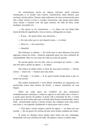 ~ 118 ~
Os sentimentos doces de alguns minutos atrás estavam
começando a se fundir com outros, sentimentos mais básicos que
enchiam minha pélvis. Tomou cada milímetro de meu autocontrole para
não a fixar contra a cerca e a beijar novamente, não puxar para baixo
suas calças e transar com ela aqui mesmo, do lado de fora, onde
qualquer um podia ver.
— Eu quero te ver novamente, — eu disse em voz baixa. Não
havia dúvida do significado e ela se moveu, esfregando as coxas.
— É que... Eu quero dizer, que devemos...
— Eu não acho que eu me importo mais, — eu disse.
— Nem eu, — ela sussurrou.
— Amanhã.
Ela balançou a cabeça. — Eu tenho que ir para Kansas City para
algumas coisas do clube - estamos migrando para um novo software de
contabilidade. Mas eu vou estar de volta na noite de quinta.
Eu queria gemer em voz alta, mas eu consegui me conter. — Isso
são três dias a partir de agora, — eu disse.
Ela coloca os dedos sobre a trava de sua porta traseira. — Vamos
entrar, — disse ela. — Vamos sair esta noite.
— É tarde, — eu disse. — E eu quero muito tempo para o que eu
tenho em mente.
Ela exalou lentamente e seus lábios vermelhos se separaram me
mostrando esses dois dentes da frente, o menor vislumbre de sua
língua.
Olhei em volta para me certificar de que estávamos
verdadeiramente sozinhos, e então eu agarrei a mão dela, abri o trinco e
a puxei para dentro do jardim. A puxei sob a bancada de flor, e então
eu girei em torno dela para que a bunda dela ficasse pressionada contra
mim - pressionada contra a minha ereção. Eu coloquei uma mão sobre
sua boca e, em seguida, desabotoei a calça jeans com a outra.
— Três dias é muito tempo a partir de agora, — eu disse em seu
ouvido. — Eu só quero ter certeza de que você estará cuidada até então.
E então eu deslizei meus dedos para baixo em seu estômago,
deslizando sob sua calcinha de seda. Ela gemeu contra a minha mão.
 