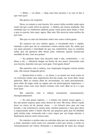 ~ 119 ~
— Shhh, — eu disse. — Seja uma boa menina e eu vou te dar o
que você quer.
Ela gemeu em resposta.
Deus, eu amava a sua buceta. Eu nunca tinha sentido nada mais
suave do que a pele entre as pernas - e diabos, ela estava molhada. Tão
molhada que eu realmente poderia puxar estes jeans para baixo e tirar
o que eu queria, bem aqui, agora. Mas não. Ela merecia coisa melhor do
que isso.
Não que eu não iria fantasiar sobre isso como a faria gozar.
Eu comecei em seu clitóris agora, o circulando forte e rápido,
amando o jeito que ela se contrariou contra minha mão. Eu sabia que
era mais pressão e velocidade do que era confortável, mas eu também
sabia que ela gostaria dele desse jeito, saborear aquela minúscula
mordida de dor, com seu prazer.
— Eu poderia fazer isso durante todo o dia, cordeirinho, — eu
disse a ela. — Adoraria chegar na frente de seu jeans, brincando com
sua buceta, fazendo com que você goze. Você gosta disso?
Ela assentiu com a cabeça, sua respiração irregular contra minha
mão. Ela estava chegando perto.
— Quinta-feira à noite, — eu disse, e eu quase me senti como se
eu estivesse tendo uma experiência fora-do-corpo, me ouvir dizer estas
palavras. Mas eu estava além de necessitado, ou mais precisamente,
para além do lugar onde as regras que me preocupavam importava. —
Eu quero estar com você. Quero transar com você. Mas só se é o que
você quer.
Ela assentiu com a cabeça novamente, ansiosamente,
desesperadamente.
— Eu não posso esperar, — e minha voz estava rouca agora. —
Eu não posso esperar para estar dentro de você. Me sinta. Sinta o quão
duro eu estou só de pensar nisso. — eu triturei meu pau em sua
bunda, e ela estremeceu contra mim, minhas palavras e meu pau duro
a empurrando sobre o limite. Ela fez um pequeno grito que foi abafado
pela minha mão, tremendo sob o meu toque por um longo minuto, e
finalmente desceu mole contra mim.
Eu mantive a minha mão na calcinha dela por um minuto ou dois
a mais, amando o jeito como era, amando o jeito que sentia, e então eu
relutantemente me retirei, fechando e a abotoando de volta. Eu chupei
 