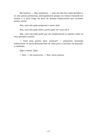 ~ 12 ~
Ela hesitou. — Não realmente. — mas ela não deu mais detalhes e
eu não queria pressionar, principalmente porque eu estava tentando me
treinar a ir para longe da série de desejos implausíveis que enchiam
minha mente.
Não, você não pode perguntar o nome dela.
Não, você não pode abrir a porta para ver como ela é.
Não, você não pode pedir que ela simplesmente te informe sobre os
seus pecados carnais.
— Você está pronta para começar? — perguntei, tentando
redirecionar os meus pensamentos de volta para o assunto em questão:
a confissão.
Siga o roteiro, Tyler.
— Sim, — ela sussurrou. — Sim, estou pronta.
 