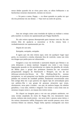 ~ 120 ~
meus dedos quando ela se virou para mim, os olhos brilhantes e as
bochechas coraram claramente, mesmo no escuro.
— Vá para a cama, Poppy, — eu disse quando eu podia ver que
ela iria protestar em me deixar. — Vejo você na noite de quinta.
Isso me atingiu como uma tonelada de tijolos ao realizar a missa
pela manhã: eu estava me apaixonando por Poppy Danforth.
Eu não estava apenas desesperado para transar com ela. Eu não
estava feliz de ajuda-la a encontrar a fé. Eu estava bem e
verdadeiramente me apaixonando por ela.
Depois de um mês.
Estúpido, estúpido, estúpido.
E agora que ela não estava aqui, nem em qualquer lugar aqui
perto, eu encontrei a minha obsessão fora de controle, como um vício
em drogas que pedia para ser alimentado.
Imaginei a sua voz enchendo o santuário depois que Rowan e as
avós deixaram a missa matinal. Imaginei seu rosto e sua trança
bagunçada quando eu fui providenciar as cópias da planilha de estudo
da Bíblia para o grupo dos próximos homens. Eu me encontrei
pesquisando imagens de Dartmouth e Newport, em vez de me
debruçar através dos fóruns de The Walking Dead. Eu mesmo
(arrepiante, eu sei) pesquisei sua família, percorrendo fotos de pessoas
polidas em eventos de caridade polidos, finalmente encontrando uma
foto antiga dela em o que parecia ser algum tipo de arrecadação para
um político. Ela e um grupo de pessoas atraentes que eram,
obviamente, seus pais e irmãos - seu pai, de ombros largos, de cabelos
grisalhos, e sua mãe, esbelta e elegante. Um irmão e uma irmã com as
mesmas roupas caras e, as maças dos rostos caras.
Eu cliquei na imagem para a ver em seu próprio ambiente, ver
uma versão ampliada do rosto de Poppy. Ela era claramente mais
jovem, embora não muito jovem - em seus vinte e poucos anos talvez, e
ela estava claramente infeliz. Enquanto todo mundo passou seus ricos
sorrisos felizes na câmera, Poppy tinha apenas conseguido um risco
 