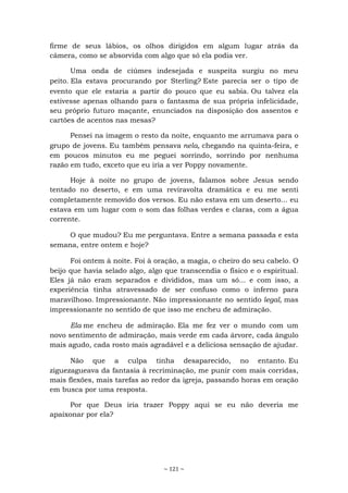 ~ 121 ~
firme de seus lábios, os olhos dirigidos em algum lugar atrás da
câmera, como se absorvida com algo que só ela podia ver.
Uma onda de ciúmes indesejada e suspeita surgiu no meu
peito. Ela estava procurando por Sterling? Este parecia ser o tipo de
evento que ele estaria a partir do pouco que eu sabia. Ou talvez ela
estivesse apenas olhando para o fantasma de sua própria infelicidade,
seu próprio futuro maçante, enunciados na disposição dos assentos e
cartões de acentos nas mesas?
Pensei na imagem o resto da noite, enquanto me arrumava para o
grupo de jovens. Eu também pensava nela, chegando na quinta-feira, e
em poucos minutos eu me peguei sorrindo, sorrindo por nenhuma
razão em tudo, exceto que eu iria a ver Poppy novamente.
Hoje à noite no grupo de jovens, falamos sobre Jesus sendo
tentado no deserto, e em uma reviravolta dramática e eu me senti
completamente removido dos versos. Eu não estava em um deserto... eu
estava em um lugar com o som das folhas verdes e claras, com a água
corrente.
O que mudou? Eu me perguntava. Entre a semana passada e esta
semana, entre ontem e hoje?
Foi ontem à noite. Foi à oração, a magia, o cheiro do seu cabelo. O
beijo que havia selado algo, algo que transcendia o físico e o espiritual.
Eles já não eram separados e divididos, mas um só... e com isso, a
experiência tinha atravessado de ser confuso como o inferno para
maravilhoso. Impressionante. Não impressionante no sentido legal, mas
impressionante no sentido de que isso me encheu de admiração.
Ela me encheu de admiração. Ela me fez ver o mundo com um
novo sentimento de admiração, mais verde em cada árvore, cada ângulo
mais agudo, cada rosto mais agradável e a deliciosa sensação de ajudar.
Não que a culpa tinha desaparecido, no entanto. Eu
ziguezagueava da fantasia à recriminação, me punir com mais corridas,
mais flexões, mais tarefas ao redor da igreja, passando horas em oração
em busca por uma resposta.
Por que Deus iria trazer Poppy aqui se eu não deveria me
apaixonar por ela?
 