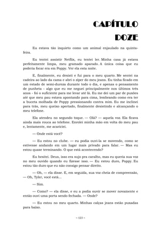 ~ 123 ~
CAPÍTULO
DOZE
Eu estava tão inquieto como um animal enjaulado na quinta-
feira.
Eu tentei assistir Netflix, eu tentei ler. Minha casa já estava
perfeitamente limpa, meu gramado aparado. A única coisa que eu
poderia focar era em Poppy. Ver ela esta noite.
E, finalmente, eu desisti e fui para o meu quarto. Me sentei na
cadeira ao lado da cama e abri o zíper do meu jeans. Eu tinha ficado em
um estado de semi-dureza durante todo o dia, e apenas o pensamento
de punheta - algo que eu me neguei principalmente nos últimos três
anos - foi o suficiente para me levar até lá. Eu me dei um par de puxões
até que meu pau estava apontando para cima, lembrando como era ter
a buceta molhada de Poppy pressionando contra mim. Eu me inclinei
para trás, meu queixo apertado, finalmente desistindo e alcançando o
meu telefone.
Ela atendeu no segundo toque. — Olá? — aquela voz. Ela ficava
ainda mais rouca ao telefone. Enrolei minha mão em volta do meu pau
e, lentamente, me acariciei.
— Onde está você?
— Eu estou no clube. — eu podia ouvi-la se movendo, como se
estivesse andando em um lugar mais privado para falar. — Mas eu
estou quase terminando. O que está acontecendo?
Eu hesitei. Deus, isso era sujo pra caralho, mas eu queria sua voz
no meu ouvido quando eu fizesse isso. — Eu estou duro, Poppy. Eu
estou tão duro que eu não consigo pensar direito.
— Oh, — ela disse. E, em seguida, sua voz cheia de compreensão,
— Oh, Tyler, você está...
— Sim.
— Como? — ela disse, e eu a podia ouvir se mover novamente e
então ouvi uma porta sendo fechada. — Onde?
— Eu estou no meu quarto. Minhas calças jeans estão puxadas
para baixo.
 