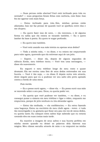 ~ 124 ~
— Suas pernas estão abertas? Você está inclinado para trás ou
sentado? — suas perguntas foram feitas com carência, com fome. Isso
fez me agarrar com mais força.
— Estou inclinado para trás. Sim, minhas pernas estão
afastadas. Isso me faz pensar de quando você se ajoelhou entre elas e
me chupou.
— Eu quero fazer isso de novo, — ela ronronou, e de alguma
forma eu sabia que ela estava se tocando também. — Eu o quero
lamber da base à ponta. Eu quero te sugar profundo.
— Eu quero isso também.
— Você está usando sua mão inteira ou apenas seus dedos?
— Toda a minha mão, — eu disse, e eu estava me empurrando
para valer agora, querendo que ela estivesse aqui de um jeito.
— Espere, — disse ela, depois de alguns segundos de
silêncio. Então, meu telefone tocou. — Você tem uma mensagem, —
disse ela suavemente.
Eu segurei o meu telefone longe do meu rosto e quase
desmaiei. Ela me enviou uma foto de seus dedos enterrados em sua
buceta. — Você é tão suja, — eu disse. E depois outra veio através,
deste ângulo para que eu a pudesse ver seu salto alto preto apoiado
contra a borda de uma mesa.
Puta merda.
— Eu o posso ouvir agora, — disse ela. — Eu posso ouvir sua mão
se movendo sobre o seu pau. Deus, eu queria poder ver.
— Eu queria que você pudesse ver também, — eu disse, e eu
consegui puxar a câmera em meu telefone e ligar o vídeo, enquanto me
empurrava, porque de jeito nenhum eu iria abrandar agora.
— Estou tão molhada, — ela confidenciou. — Eu estou fazendo
uma bagunça. Estou no escritório do meu chefe agora - mmm - é tudo
tão escorregadio e eu gostaria que fosse seu pau em vez de meus dedos,
eu queria tanto. Eu coloquei estes saltos hoje sabendo que eu estaria
cavando eles em suas costas mais tarde.
Eu mantive a imagem de seus saltos e sua buceta perfeita em
minha mente quando eu deixei as palavras dela fazerem sua
mágica. Meu clímax sacudiu através de mim e eu empurrei na minha
 