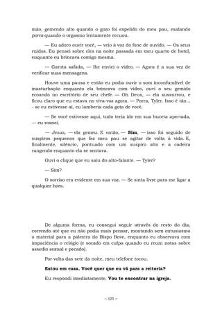 ~ 125 ~
mão, gemendo alto quando o gozo foi expelido do meu pau, exalando
porra quando o orgasmo lentamente recuou.
— Eu adoro ouvir você, — veio à voz do fone de ouvido. — Os seus
ruídos. Eu pensei sobre eles na noite passada em meu quarto de hotel,
enquanto eu brincava comigo mesma.
— Garota safada, — lhe enviei o vídeo. — Agora é a sua vez de
verificar suas mensagens.
Houve uma pausa e então eu podia ouvir o som inconfundível de
masturbação enquanto ela brincava com vídeo, ouvi o seu gemido
ecoando no escritório de seu chefe. — Oh Deus, — ela sussurrou, e
ficou claro que eu estava no viva-voz agora. — Porra, Tyler. Isso é tão...
- se eu estivesse aí, eu lamberia cada gota de você.
— Se você estivesse aqui, tudo teria ido em sua buceta apertada,
— eu rosnei.
— Jesus, — ela gemeu. E então, — Sim, — isso foi seguido de
suspiros pequenos que fez meu pau se agitar de volta à vida. E,
finalmente, silêncio, pontuado com um suspiro alto e a cadeira
rangendo enquanto ela se sentava.
Ouvi o clique que eu saiu do alto-falante. — Tyler?
— Sim?
O sorriso era evidente em sua voz. — Se sinta livre para me ligar a
qualquer hora.
De alguma forma, eu consegui seguir através do resto do dia,
correndo até que eu não podia mais pensar, montando sem entusiasmo
o material para a palestra do Bispo Bove, enquanto eu observava com
impaciência o relógio (e socado em culpa quando eu reuni notas sobre
assedio sexual e pecado).
Por volta das sete da noite, meu telefone tocou.
Estou em casa. Você quer que eu vá para a reitoria?
Eu respondi imediatamente. Vou te encontrar na igreja.
 