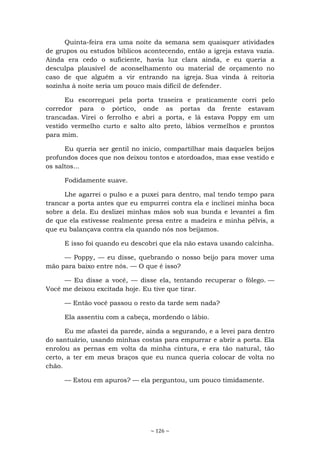 ~ 126 ~
Quinta-feira era uma noite da semana sem quaisquer atividades
de grupos ou estudos bíblicos acontecendo, então a igreja estava vazia.
Ainda era cedo o suficiente, havia luz clara ainda, e eu queria a
desculpa plausível de aconselhamento ou material de orçamento no
caso de que alguém a vir entrando na igreja. Sua vinda à reitoria
sozinha à noite seria um pouco mais difícil de defender.
Eu escorreguei pela porta traseira e praticamente corri pelo
corredor para o pórtico, onde as portas da frente estavam
trancadas. Virei o ferrolho e abri a porta, e lá estava Poppy em um
vestido vermelho curto e salto alto preto, lábios vermelhos e prontos
para mim.
Eu queria ser gentil no início, compartilhar mais daqueles beijos
profundos doces que nos deixou tontos e atordoados, mas esse vestido e
os saltos...
Fodidamente suave.
Lhe agarrei o pulso e a puxei para dentro, mal tendo tempo para
trancar a porta antes que eu empurrei contra ela e inclinei minha boca
sobre a dela. Eu deslizei minhas mãos sob sua bunda e levantei a fim
de que ela estivesse realmente presa entre a madeira e minha pélvis, a
que eu balançava contra ela quando nós nos beijamos.
E isso foi quando eu descobri que ela não estava usando calcinha.
— Poppy, — eu disse, quebrando o nosso beijo para mover uma
mão para baixo entre nós. — O que é isso?
— Eu disse a você, — disse ela, tentando recuperar o fôlego. —
Você me deixou excitada hoje. Eu tive que tirar.
— Então você passou o resto da tarde sem nada?
Ela assentiu com a cabeça, mordendo o lábio.
Eu me afastei da parede, ainda a segurando, e a levei para dentro
do santuário, usando minhas costas para empurrar e abrir a porta. Ela
enrolou as pernas em volta da minha cintura, e era tão natural, tão
certo, a ter em meus braços que eu nunca queria colocar de volta no
chão.
— Estou em apuros? — ela perguntou, um pouco timidamente.
 