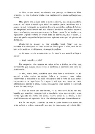 ~ 127 ~
— Sim, — eu rosnei, mordendo seu pescoço. — Bastante. Mas,
primeiro, eu vou te dobrar mais e ver exatamente o quão molhada você
esteve.
Meu plano era a levar para o meu escritório, mas eu não poderia
esperar os cinco minutos que seria necessário para caminhar até lá
atrás; eu mal conseguia me manter de abrir as minhas calças de brim e
me empurrar diretamente em sua buceta molhada. Eu podia dobrá-la
sobre um banco, mas eu queria que ela fosse capaz de se apoiar e se
equilibrar. O piano estava do outro lado do santuário, mas o altar... a
mesa de pedra sagrada da igreja estava apenas a um par de passos de
distância.
Perdoe-me, eu pensei e, em seguida, levei Poppy até as
escadas. Eu a coloquei no chão e virei de frente para o altar, feliz de ver
que seria a altura perfeita com ela naqueles saltos.
— O altar, — ela murmurou. — Eu sou o seu sacrifício hoje à
noite?
— Você está oferecendo?
Em resposta, ela colocou as mãos sobre a toalha do altar, um
movimento que curvou suas costas e destacou o contorno em volta da
bunda dela.
— Oh, muito bom, cordeiro, mas não bom o suficiente. — eu
apertei a mão contra as costas dela e a empurrei para baixo,
observando o movimento da saia lentamente até a volta de suas coxas
enquanto ela se agachava. Eu empurrei até que seu rosto se virou
lateralmente contra o altar, e então eu agarrei seus pulsos e os prendi
acima de sua cabeça.
— Não se mova um centímetro, — eu sussurrei baixo em seu
ouvido, em seguida, caminhei até a sacristia, onde eu encontrei uma
corda. Quando eu voltei, ela ainda estava como eu a deixei, o que
profundamente me agradou. Eu a iria recompensar por isso mais tarde.
Eu fiz um rápido trabalho de atar a corda branca em torno de
seus pulsos e mãos, pensando no que os sacerdotes deveriam dizer
 