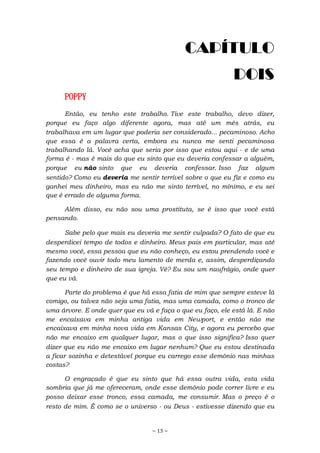 ~ 13 ~
CAPÍTULO
DOIS
POPPY
Então, eu tenho este trabalho. Tive este trabalho, devo dizer,
porque eu faço algo diferente agora, mas até um mês atrás, eu
trabalhava em um lugar que poderia ser considerado... pecaminoso. Acho
que essa é a palavra certa, embora eu nunca me senti pecaminosa
trabalhando lá. Você acha que seria por isso que estou aqui - e de uma
forma é - mas é mais do que eu sinto que eu deveria confessar a alguém,
porque eu não sinto que eu deveria confessar. Isso faz algum
sentido? Como eu deveria me sentir terrível sobre o que eu fiz e como eu
ganhei meu dinheiro, mas eu não me sinto terrível, no mínimo, e eu sei
que é errado de alguma forma.
Além disso, eu não sou uma prostituta, se é isso que você está
pensando.
Sabe pelo que mais eu deveria me sentir culpada? O fato de que eu
desperdicei tempo de todos e dinheiro. Meus pais em particular, mas até
mesmo você, essa pessoa que eu não conheço, eu estou prendendo você e
fazendo você ouvir todo meu lamento de merda e, assim, desperdiçando
seu tempo e dinheiro de sua igreja. Vê? Eu sou um naufrágio, onde quer
que eu vá.
Parte do problema é que há essa fatia de mim que sempre esteve lá
comigo, ou talvez não seja uma fatia, mas uma camada, como o tronco de
uma árvore. E onde quer que eu vá e faça o que eu faço, ele está lá. E não
me encaixava em minha antiga vida em Newport, e então não me
encaixava em minha nova vida em Kansas City, e agora eu percebo que
não me encaixo em qualquer lugar, mas o que isso significa? Isso quer
dizer que eu não me encaixo em lugar nenhum? Que eu estou destinada
a ficar sozinha e detestável porque eu carrego esse demônio nas minhas
costas?
O engraçado é que eu sinto que há essa outra vida, esta vida
sombria que já me ofereceram, onde esse demônio pode correr livre e eu
posso deixar esse tronco, essa camada, me consumir. Mas o preço é o
resto de mim. É como se o universo - ou Deus - estivesse dizendo que eu
 