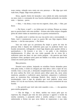 ~ 130 ~
suas costas, rolando meu rosto em seu pescoço. — Me diga que está
tudo bem, Poppy. Diga essas palavras.
Deus, aquele cheiro de lavanda e seu cabelo de seda escovando
no meu rosto e a sensação de sua buceta molhada pulsando na minha
mão. — Apenas... porra.
— Sim, — ela disse, e sua voz era urgente, clara, alta. — Sim, por
favor.
— Por favor, o quê? — eu tinha que ter certeza. Porque as coisas
que eu queria fazer com esta mulher - leviano não tinha sequer chegado
perto de cobrir todas as maneiras que eu queria contaminá-la.
Eu podia ouvir o sorriso em sua voz junto com a necessidade. —
Tyler, você é exatamente o que eu quero. Me use. Seja áspero. Deixe
marcas. — ela fez uma pausa. — Por favor.
Isso era tudo que eu precisava. Eu beijei a parte de trás do
pescoço dela e depois me endireitei para que eu pudesse bater sua
bunda novamente, esfregando o local logo depois para ajudar aliviar a
queimadura. — Se levante e se vire, — eu pedi, e ela obedeceu
imediatamente. O olhar em seu rosto quando ela se virou foi o
suficiente para me fazer vir por conta própria - ela parecia que faria
qualquer coisa, qualquer coisa, para ser fodida e eu tinha um monte de
coisas em mente para ela fazer.
Mas primeiro.
Desatei seus pulsos, beijando os entalhes fracos deixados para
trás pela corda, e então eu cheguei por trás dela e abri o zíper de seu
vestido. Caiu a seus pés, a deixando completamente nua, com exceção
de seus saltos. Eu levei um minuto para olhar para ela, seus seios
maduros, grandes o suficiente para espremer, pequenos o suficiente
para se sustentar. Seu estômago flexível, fino, macio e levemente
arredondado, com o tipo de quadris que você poderia cavar seus
dedos. O V nu de sua buceta, bem delicada, e a curva irresistível de sua
bunda.
— Eu percebi que você não está usando o seu... — ela apontou
para minha garganta.
— Dia de folga, — eu disse, minha voz rouca pelo que eu
esperava. Eu cheguei por trás do meu pescoço e agarrei o tecido da
minha camiseta, o puxando sobre a minha cabeça e meu corpo,
saboreando a forma em que seus lábios se separaram e sua mão
 