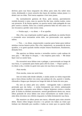 ~ 131 ~
derivou para sua boca enquanto ela olhou para mim. Eu soltei meu
cinto, deslizando o couro através dos laços de minhas calças jeans e o
deixei cair no chão. Tirei meus sapatos e tirei meu jeans.
Eu normalmente gostava de ficar, pelo menos, parcialmente
vestido durante o sexo, mas eu queria lhe dar isso, minha nudez, como
um presente. E de forma egoísta, eu queria sentir cada polegada de sua
pele contra a minha. Esta era a minha primeira foda em três anos e eu
me recusava a perder uma única coisa.
— Venha aqui, — eu disse. — E se ajoelhe.
Ela o fez, sua respiração audível agora, ajoelhada na minha frente
e cruzando seus tornozelos atrás dela, me provocando com aqueles
saltos.
— Tire, — eu disse, empurrando o queixo para baixo para indicar
minhas cuecas boxers preta. Ela o fez, impaciente, as puxando de meus
quadris, e eu gemi quando minha ereção estava finalmente, finalmente,
deixada livre.
Ela apertou os lábios macios e vermelho contra a pele sedosa do
meu pau. — Me deixe te chupar, — ela respirou para mim. — Me deixe
fazer você se sentir bem.
Eu encontrei seus lábios com o polegar, o percorrendo ao longo de
sua boca, e o puxando para baixo para abri-la mais. — Fique quieta, —
eu disse a ela, e então eu guiei meu pau em sua boca em espera.
Puta merda.
Puta merda, como me senti bem.
Isto só tinha sido desde sábado, e ainda assim eu tinha esquecido
que a boca dessa mulher era como um pedaço do céu, quente e úmida,
vibrando a língua que dançava ao longo do lado de baixo do meu pau.
Eu atei as mãos pelo seu cabelo - estragando todo o adorável
penteado que ela tinha - e então lentamente me retirei, saboreando
cada segundo, enquanto seus lábios e língua beijaram contra a minha
pele. E então eu deslizei novamente, menos gentilmente desta vez, meus
olhos pulando de seus lábios nos seus calcanhares ao modo como a
mão dela circulava seu clitóris enquanto eu fodia lentamente sua boca.
Ela manteve os olhos preso aos meus, olhando para mim através
deles. Esses cílios longos escuros e eu pensei em todas as vezes que
tinham me distraído pra caralho e todas as vezes que eu queria foder
 