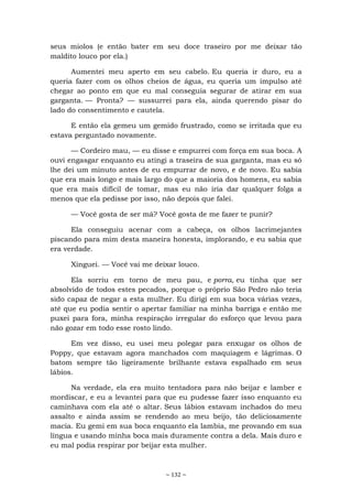 ~ 132 ~
seus miolos (e então bater em seu doce traseiro por me deixar tão
maldito louco por ela.)
Aumentei meu aperto em seu cabelo. Eu queria ir duro, eu a
queria fazer com os olhos cheios de água, eu queria um impulso até
chegar ao ponto em que eu mal conseguia segurar de atirar em sua
garganta. — Pronta? — sussurrei para ela, ainda querendo pisar do
lado do consentimento e cautela.
E então ela gemeu um gemido frustrado, como se irritada que eu
estava perguntado novamente.
— Cordeiro mau, — eu disse e empurrei com força em sua boca. A
ouvi engasgar enquanto eu atingi a traseira de sua garganta, mas eu só
lhe dei um minuto antes de eu empurrar de novo, e de novo. Eu sabia
que era mais longo e mais largo do que a maioria dos homens, eu sabia
que era mais difícil de tomar, mas eu não iria dar qualquer folga a
menos que ela pedisse por isso, não depois que falei.
— Você gosta de ser má? Você gosta de me fazer te punir?
Ela conseguiu acenar com a cabeça, os olhos lacrimejantes
piscando para mim desta maneira honesta, implorando, e eu sabia que
era verdade.
Xinguei. — Você vai me deixar louco.
Ela sorriu em torno de meu pau, e porra, eu tinha que ser
absolvido de todos estes pecados, porque o próprio São Pedro não teria
sido capaz de negar a esta mulher. Eu dirigi em sua boca várias vezes,
até que eu podia sentir o apertar familiar na minha barriga e então me
puxei para fora, minha respiração irregular do esforço que levou para
não gozar em todo esse rosto lindo.
Em vez disso, eu usei meu polegar para enxugar os olhos de
Poppy, que estavam agora manchados com maquiagem e lágrimas. O
batom sempre tão ligeiramente brilhante estava espalhado em seus
lábios.
Na verdade, ela era muito tentadora para não beijar e lamber e
mordiscar, e eu a levantei para que eu pudesse fazer isso enquanto eu
caminhava com ela até o altar. Seus lábios estavam inchados do meu
assalto e ainda assim se rendendo ao meu beijo, tão deliciosamente
macia. Eu gemi em sua boca enquanto ela lambia, me provando em sua
língua e usando minha boca mais duramente contra a dela. Mais duro e
eu mal podia respirar por beijar esta mulher.
 
