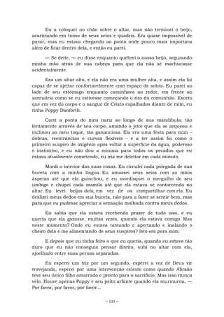 ~ 133 ~
Eu a coloquei no chão sobre o altar, mas não terminei o beijo,
acariciando em torno de seus seios e quadris. Era quase impossível de
parar, mas eu estava chegando ao ponto onde pouco mais importava
além de ficar dentro dela, e então eu parei.
— Se deite, — eu disse enquanto quebrei o nosso beijo, segurando
minha mão atrás de sua cabeça para que ela não se machucasse
acidentalmente.
Era um altar alto, e ela não era uma mulher alta, e assim ela foi
capaz de se ajeitar confortavelmente com espaço de sobra. Eu parei ao
lado de seu estômago enquanto caminhava ao redor, em frente ao
santuário como se eu estivesse começando o rito da comunhão. Exceto
que em vez do corpo e o sangue de Cristo espalhados diante de mim, eu
tinha Poppy Danforth.
Corri a ponta do meu nariz ao longo de sua mandíbula, tão
lentamente através de seu corpo, amando o jeito que ela se arqueou e
inclinou ao meu toque, tão gananciosa. Ela era uma festa para mim –
dobras, reentrâncias e curvas flexíveis - e a ter assim foi como o
primeiro suspiro de oxigênio após voltar à superfície da água, poderoso
e instintivo, e eu não dou a mínima para todos os pecados que eu
estava atualmente cometendo, eu iria me deleitar em cada minuto.
Mordi o interior das suas coxas. Eu circulei cada polegada de sua
buceta com a minha língua. Eu amassei seus seios com as mãos
ásperas até que ela guinchou, e eu mordisquei o mergulho de seu
umbigo e chupei cada mamilo até que ela estava se contorcendo no
altar. Eu levei beijos dela, em vez de os compartilhar com ela. Eu
deslizei meus dedos em sua buceta, não para a fazer se sentir bem, mas
para que eu pudesse apreciar a sensação molhada contra meus dedos.
Eu sabia que ela estava recebendo prazer de tudo isso, e eu
queria que ela gozasse, muitas vezes, quando ela estava comigo. Mas
neste momento? Onde eu estava tateando e apertando e inalando o
cheiro dela e me alimentando de seus suspiros? Isto era para mim.
E depois que eu tinha feito o que eu queria, quando eu estava tão
duro que eu não conseguia pensar direito, subi no altar com ela,
ajoelhado entre suas pernas separadas.
Eu esperei um triz por um segundo, esperei a voz de Deus vir
trovejando, esperei por uma intervenção celeste como quando Abraão
teve seu único filho amarrado e pronto para o sacrifício. Mas isso nunca
veio. Houve apenas Poppy e seu peito arfante quando ela murmurou, —
Por favor, por favor, por favor...
 